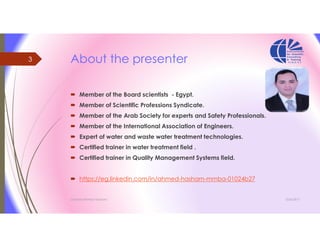 About the presenter
 Member of the Board scientists - Egypt.
 Member of Scientific Professions Syndicate.
 Member of the Arab Society for experts and Safety Professionals.
 Member of the International Association of Engineers.
 Expert of water and waste water treatment technologies.
 Certified trainer in water treatment field .
 Certified trainer in Quality Management Systems field.
 https://eg.linkedin.com/in/ahmed-hasham-mmba-01024b27
3/26/2017Chemist/Ahmed Hasham
3
 