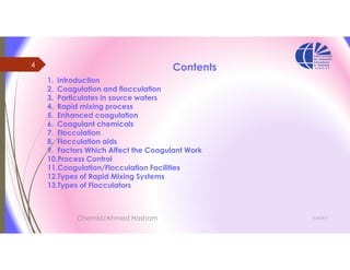 3/26/2017
4
Chemist/Ahmed Hasham
Contents
1. Introduction
2. Coagulation and flocculation
3. Particulates in source waters
4. Rapid mixing process
5. Enhanced coagulation
6. Coagulant chemicals
7. Flocculation
8. Flocculation aids
9. Factors Which Affect the Coagulant Work
10.Process Control
11.Coagulation/Flocculation Facilities
12.Types of Rapid Mixing Systems
13.Types of Flocculators
 