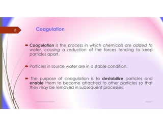 Coagulation
 Coagulation is the process in which chemicals are added to
water, causing a reduction of the forces tending to keep
particles apart.
 Particles in source water are in a stable condition.
 The purpose of coagulation is to destabilize particles and
enable them to become attached to other particles so that
they may be removed in subsequent processes.
3/26/2017Chemist/Ahmed Hasham
8
 