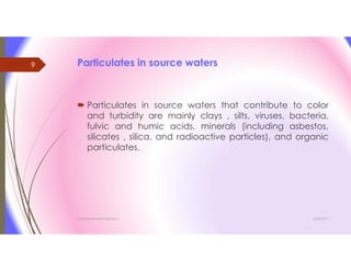 Particulates in source waters
 Particulates in source waters that contribute to color
and turbidity are mainly clays , silts, viruses, bacteria,
fulvic and humic acids, minerals (including asbestos,
silicates , silica, and radioactive particles), and organic
particulates.
3/26/2017Chemist/Ahmed Hasham
9
 