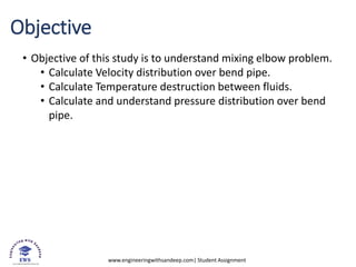 www.engineeringwithsandeep.com| Student Assignment
Objective
• Objective of this study is to understand mixing elbow problem.
• Calculate Velocity distribution over bend pipe.
• Calculate Temperature destruction between fluids.
• Calculate and understand pressure distribution over bend
pipe.
 