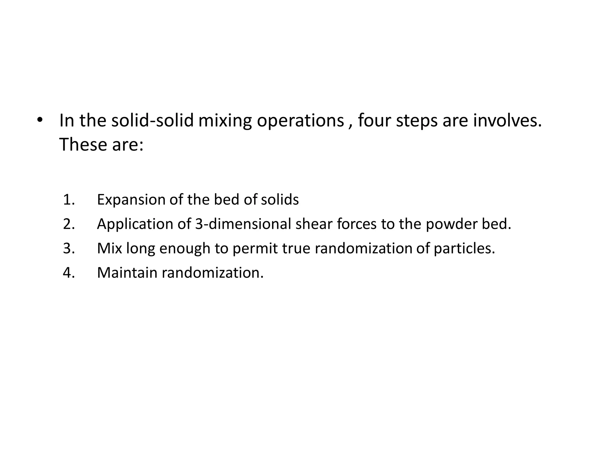 • In the solid-solid mixing operations , four steps are involves.
These are:
1. Expansion of the bed of solids
2. Application of 3-dimensional shear forces to the powder bed.
3. Mix long enough to permit true randomization of particles.
4. Maintain randomization.
 