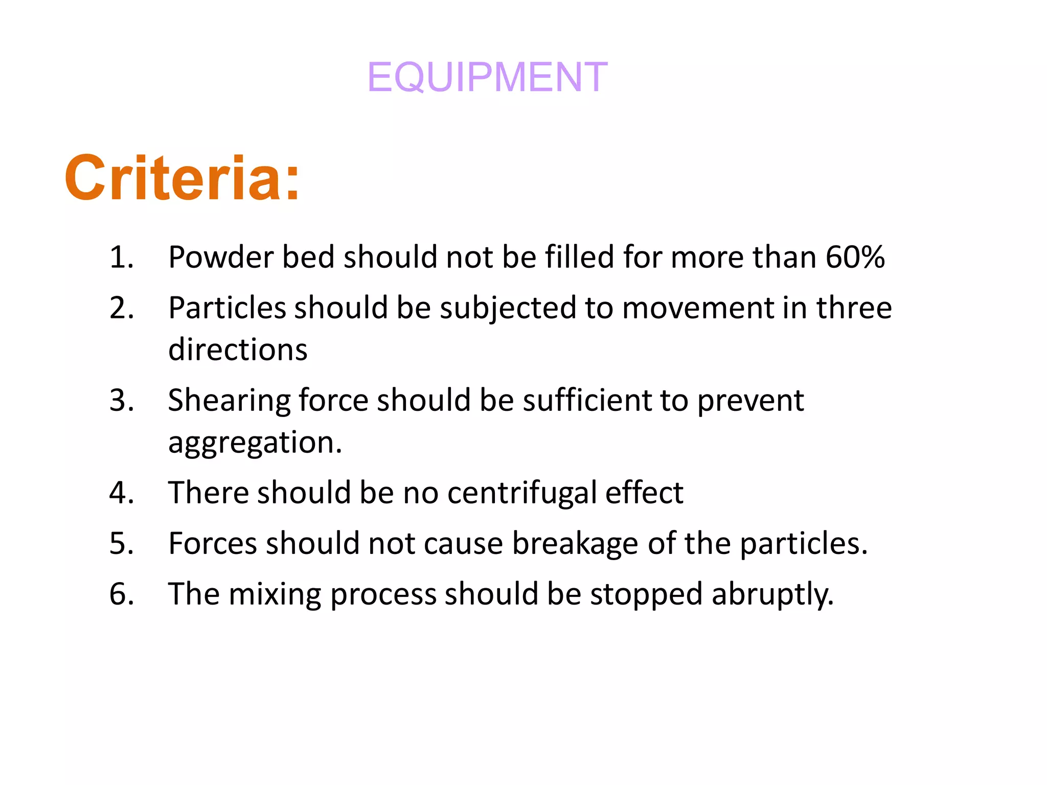 EQUIPMENT
Criteria:
1. Powder bed should not be filled for more than 60%
2. Particles should be subjected to movement in three
directions
3. Shearing force should be sufficient to prevent
aggregation.
4. There should be no centrifugal effect
5. Forces should not cause breakage of the particles.
6. The mixing process should be stopped abruptly.
 