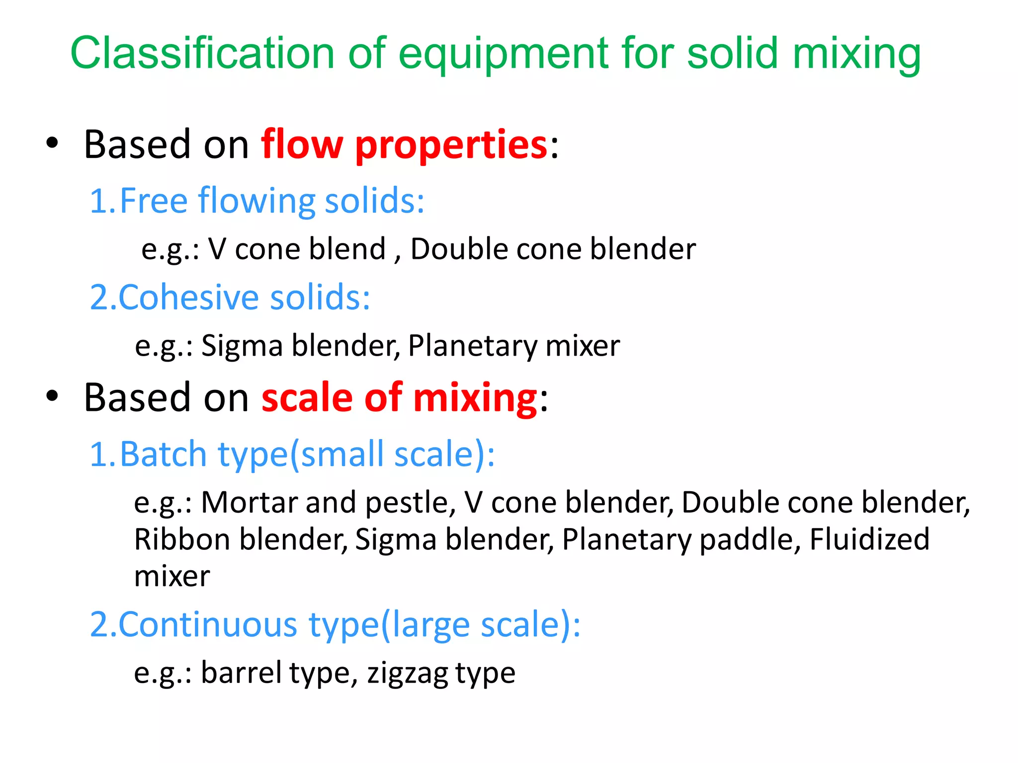Classification of equipment for solid mixing
• Based on flow properties:
1.Free flowing solids:
e.g.: V cone blend , Double cone blender
2.Cohesive solids:
e.g.: Sigma blender, Planetary mixer
• Based on scale of mixing:
1.Batch type(small scale):
e.g.: Mortar and pestle, V cone blender, Double cone blender,
Ribbon blender, Sigma blender, Planetary paddle, Fluidized
mixer
2.Continuous type(large scale):
e.g.: barrel type, zigzag type
 