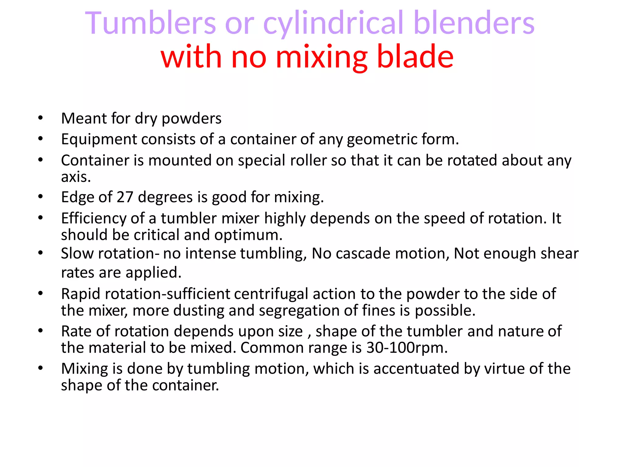 • Meant for dry powders
• Equipment consists of a container of any geometric form.
• Container is mounted on special roller so that it can be rotated about any
axis.
• Edge of 27 degrees is good for mixing.
• Efficiency of a tumbler mixer highly depends on the speed of rotation. It
should be critical and optimum.
• Slow rotation- no intense tumbling, No cascade motion, Not enough shear
rates are applied.
• Rapid rotation-sufficient centrifugal action to the powder to the side of
the mixer, more dusting and segregation of fines is possible.
• Rate of rotation depends upon size , shape of the tumbler and nature of
the material to be mixed. Common range is 30-100rpm.
• Mixing is done by tumbling motion, which is accentuated by virtue of the
shape of the container.
Tumblers or cylindrical blenders
with no mixing blade
 