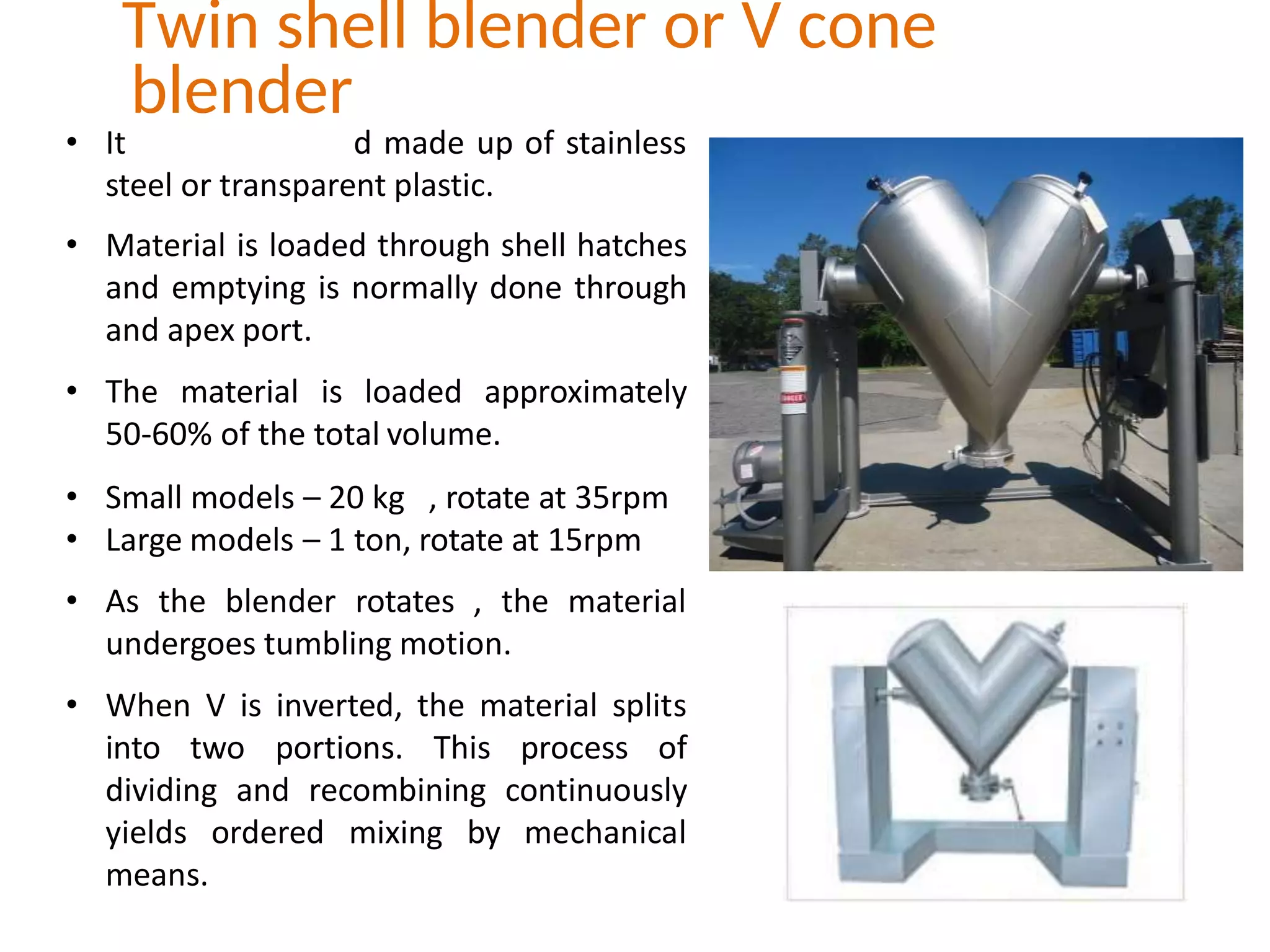 • It d made up of stainless
steel or transparent plastic.
• Material is loaded through shell hatches
and emptying is normally done through
and apex port.
• The material is loaded approximately
50-60% of the total volume.
• Small models – 20 kg , rotate at 35rpm
• Large models – 1 ton, rotate at 15rpm
• As the blender rotates , the material
undergoes tumbling motion.
• When V is inverted, the material splits
into two portions. This process of
dividing and recombining continuously
yields ordered mixing by mechanical
means.
Twin shell blender or V cone
blender
 