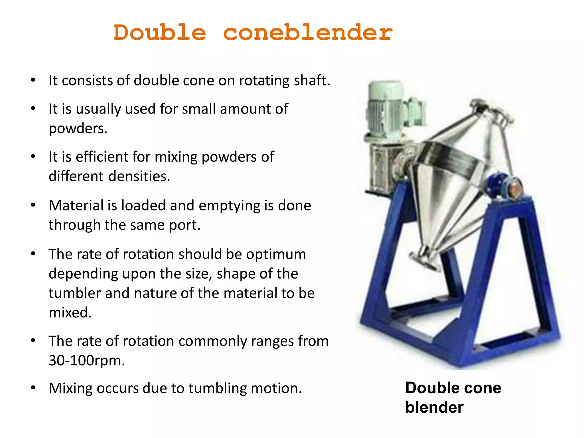 • It consists of double cone on rotating shaft.
• It is usually used for small amount of
powders.
• It is efficient for mixing powders of
different densities.
• Material is loaded and emptying is done
through the same port.
• The rate of rotation should be optimum
depending upon the size, shape of the
tumbler and nature of the material to be
mixed.
• The rate of rotation commonly ranges from
30-100rpm.
• Mixing occurs due to tumbling motion. Double cone
blender
Double coneblender
 