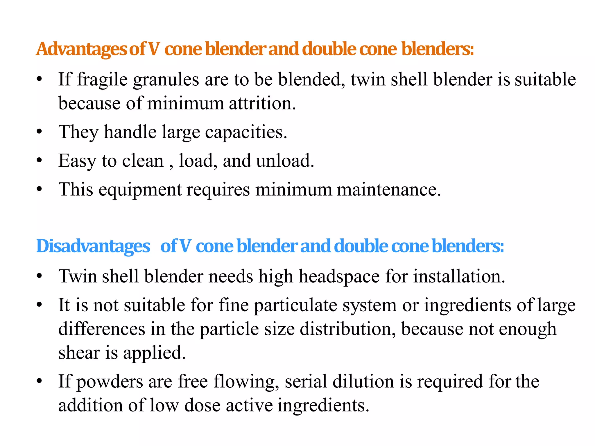 AdvantagesofV coneblenderanddoublecone blenders:
• If fragile granules are to be blended, twin shell blender is suitable
because of minimum attrition.
• They handle large capacities.
• Easy to clean , load, and unload.
• This equipment requires minimum maintenance.
Disadvantages ofV coneblenderanddoubleconeblenders:
• Twin shell blender needs high headspace for installation.
• It is not suitable for fine particulate system or ingredients of large
differences in the particle size distribution, because not enough
shear is applied.
• If powders are free flowing, serial dilution is required for the
addition of low dose active ingredients.
 