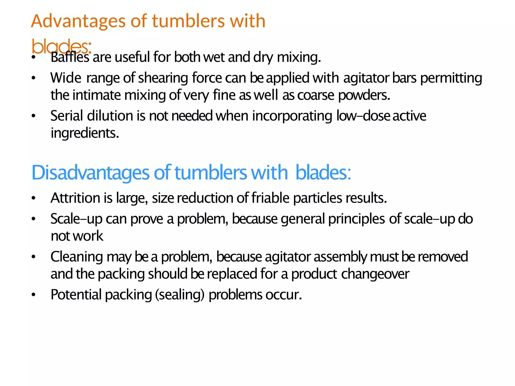 blades:
• Baffles areuseful for bothwet anddry mixing.
• Wide range ofshearing forcecan beapplied with agitatorbars permitting
theintimate mixingofvery fine aswell ascoarse powders.
• Serial dilution is notneededwhen incorporating low-doseactive
ingredients.
Disadvantagesoftumblerswith blades:
• Attrition is large, sizereductionoffriable particlesresults.
• Scale-up can prove aproblem, becausegeneralprinciples ofscale-updo
notwork
• Cleaning may beaproblem, becauseagitatorassemblymustberemoved
andthepackingshouldbereplacedfor aproduct changeover
• Potentialpacking(sealing) problemsoccur.
Advantages of tumblers with
 