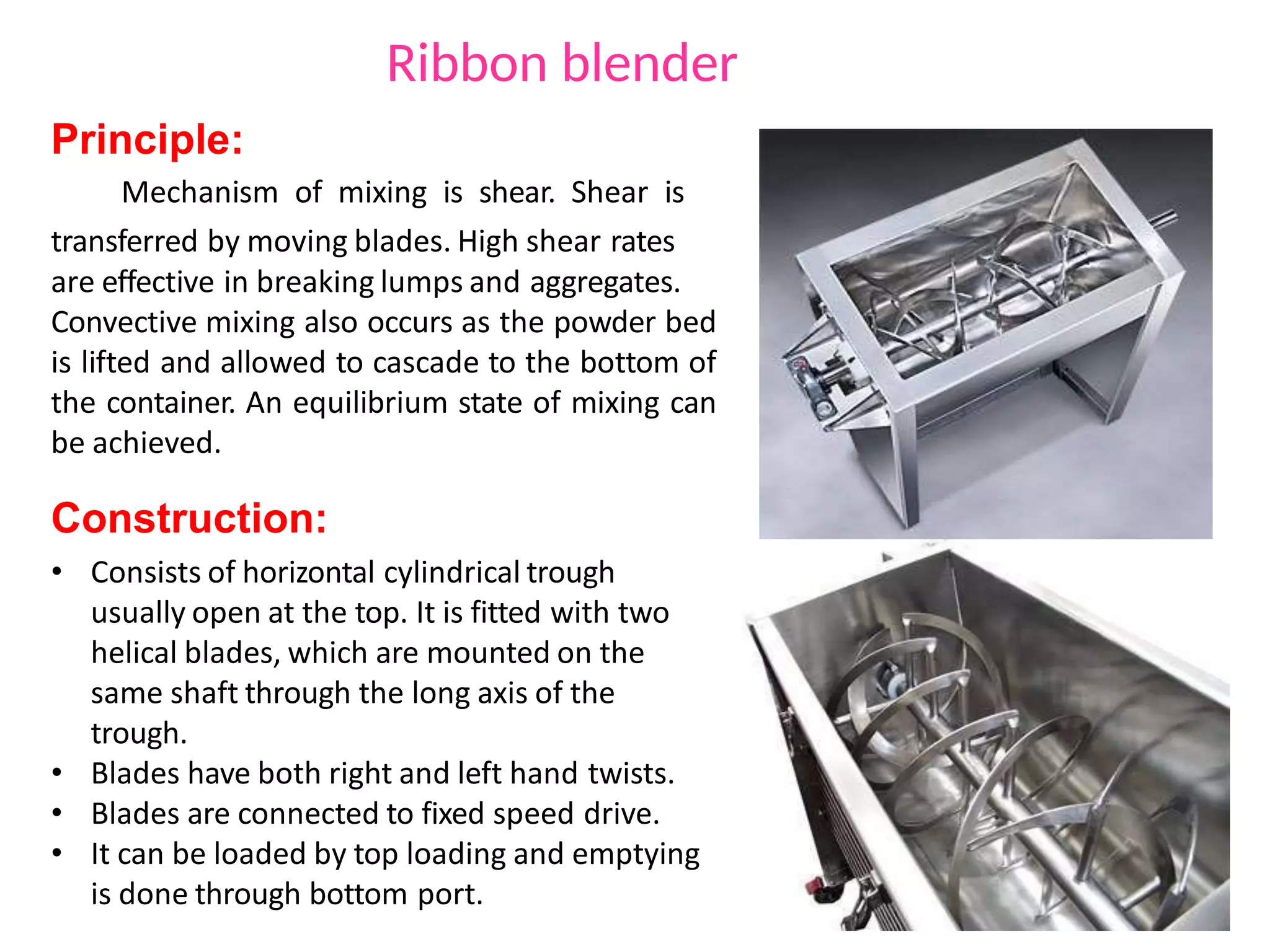 Principle:
Mechanism of mixing is shear. Shear is
transferred by moving blades. High shear rates
are effective in breaking lumps and aggregates.
Convective mixing also occurs as the powder bed
is lifted and allowed to cascade to the bottom of
the container. An equilibrium state of mixing can
be achieved.
Construction:
• Consists of horizontal cylindrical trough
usually open at the top. It is fitted with two
helical blades, which are mounted on the
same shaft through the long axis of the
trough.
• Blades have both right and left hand twists.
• Blades are connected to fixed speed drive.
• It can be loaded by top loading and emptying
is done through bottom port.
Ribbon blender
 