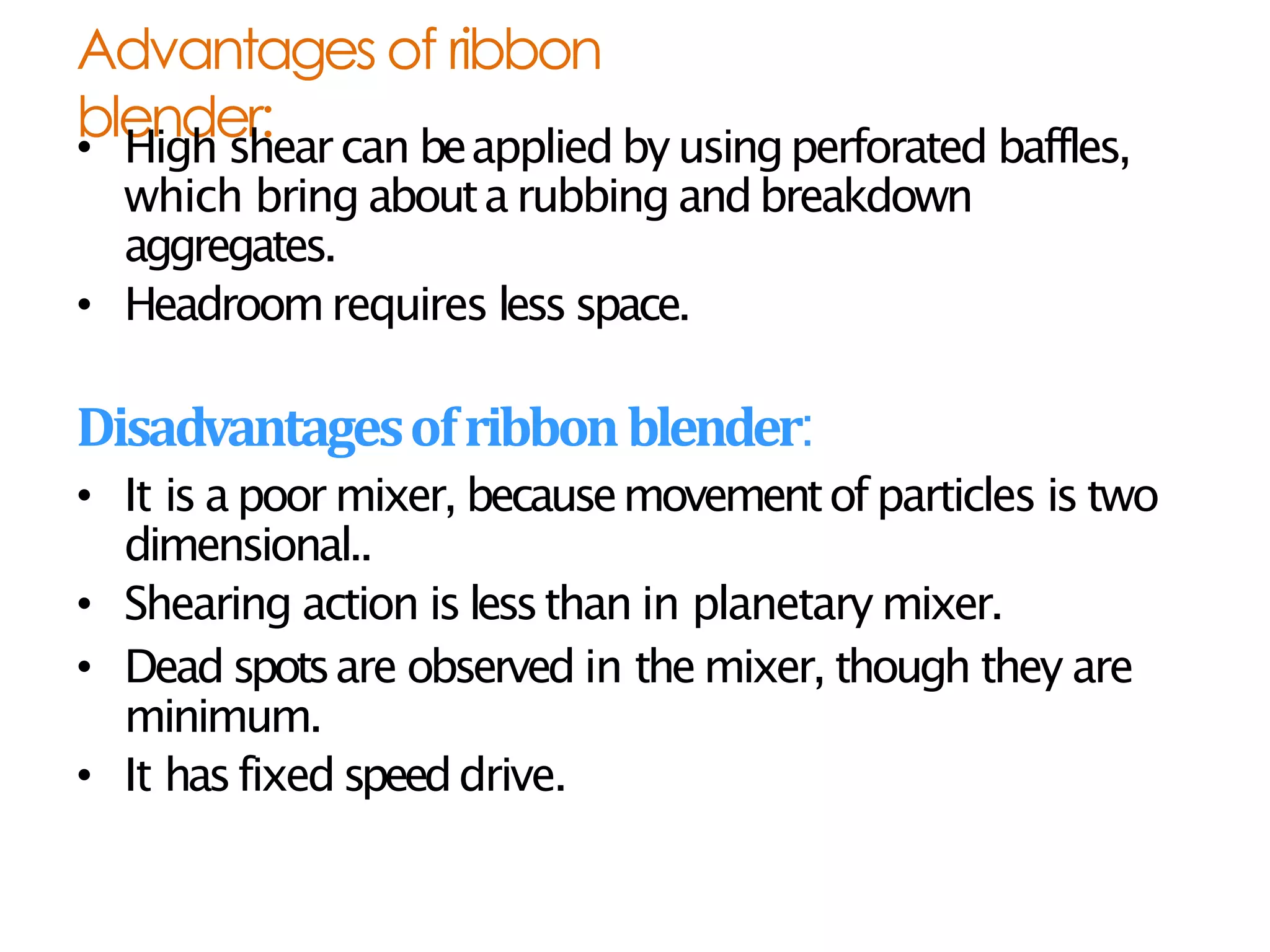 Advantages of ribbon
blender:
• High shearcan beapplied by usingperforated baffles,
which bring abouta rubbing andbreakdown
aggregates.
• Headroomrequires less space.
Disadvantagesofribbonblender:
• It is a poor mixer, becausemovementofparticles is two
dimensional..
• Shearing action is lessthan in planetary mixer.
• Dead spotsare observed in themixer, though they are
minimum.
• It hasfixedspeeddrive.
 