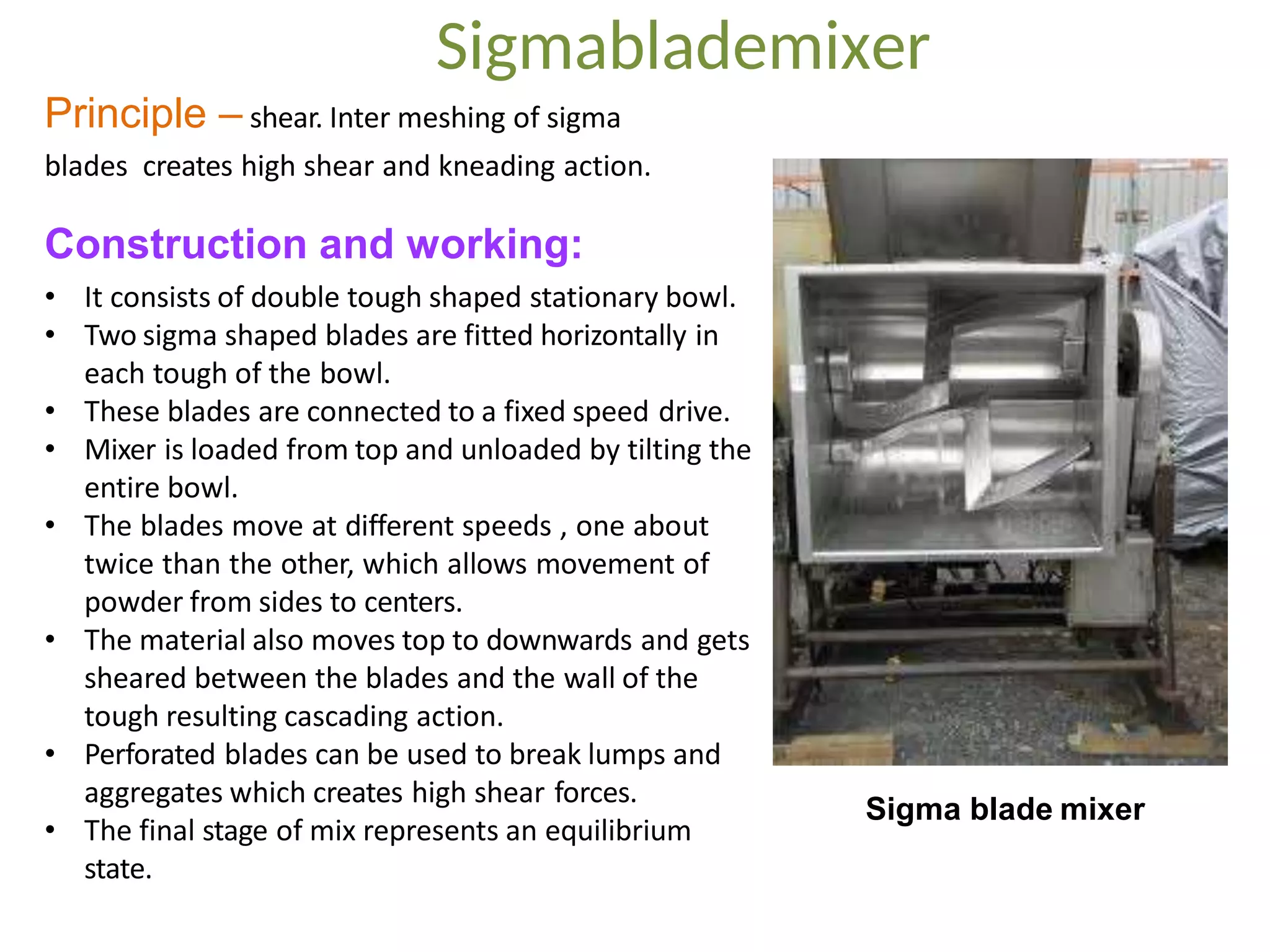 Principle – shear. Inter meshing of sigma
blades creates high shear and kneading action.
Construction and working:
• It consists of double tough shaped stationary bowl.
• Two sigma shaped blades are fitted horizontally in
each tough of the bowl.
• These blades are connected to a fixed speed drive.
• Mixer is loaded from top and unloaded by tilting the
entire bowl.
• The blades move at different speeds , one about
twice than the other, which allows movement of
powder from sides to centers.
• The material also moves top to downwards and gets
sheared between the blades and the wall of the
tough resulting cascading action.
• Perforated blades can be used to break lumps and
aggregates which creates high shear forces.
• The final stage of mix represents an equilibrium
state.
Sigma blade mixer
Sigmablademixer
 