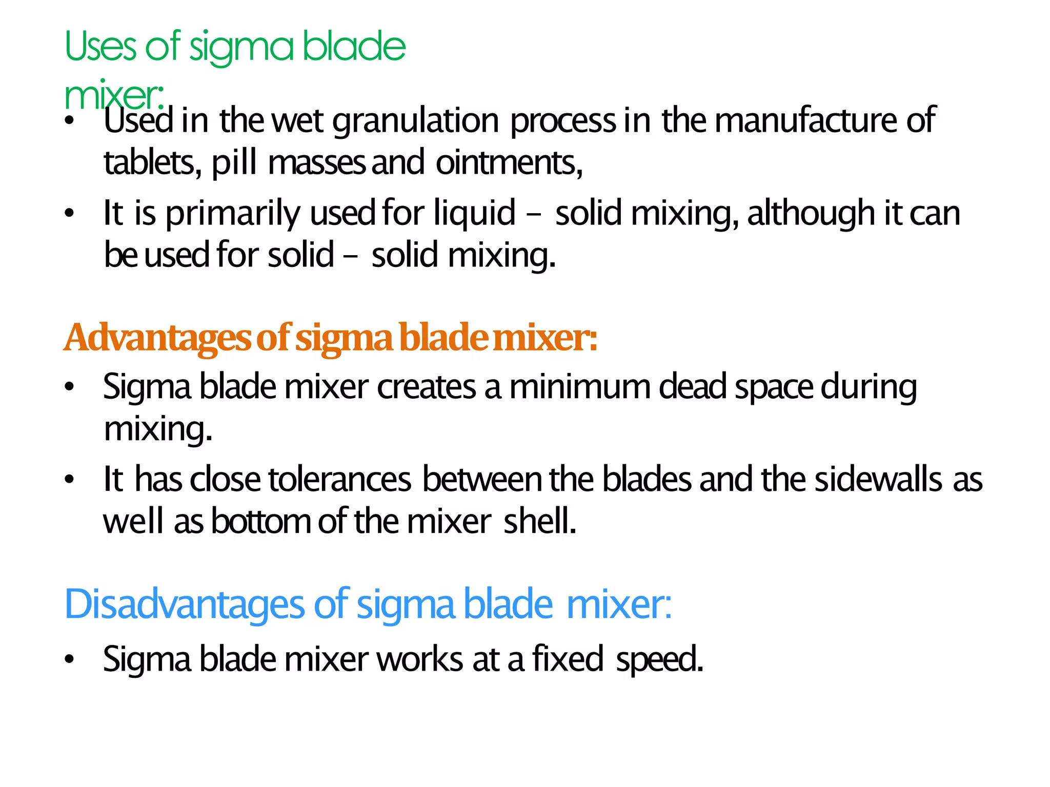 Usesof sigmablade
mixer:
• Usedin thewet granulation processin themanufacture of
tablets, pill massesand ointments,
• It is primarily usedfor liquid – solid mixing,although itcan
beusedfor solid – solid mixing.
Advantagesofsigmablademixer:
• Sigmablademixer createsaminimumdeadspaceduring
mixing.
• It hasclosetolerances betweenthebladesandthesidewalls as
well asbottomofthemixer shell.
Disadvantagesofsigmablade mixer:
• Sigmablademixer works at afixed speed.
 