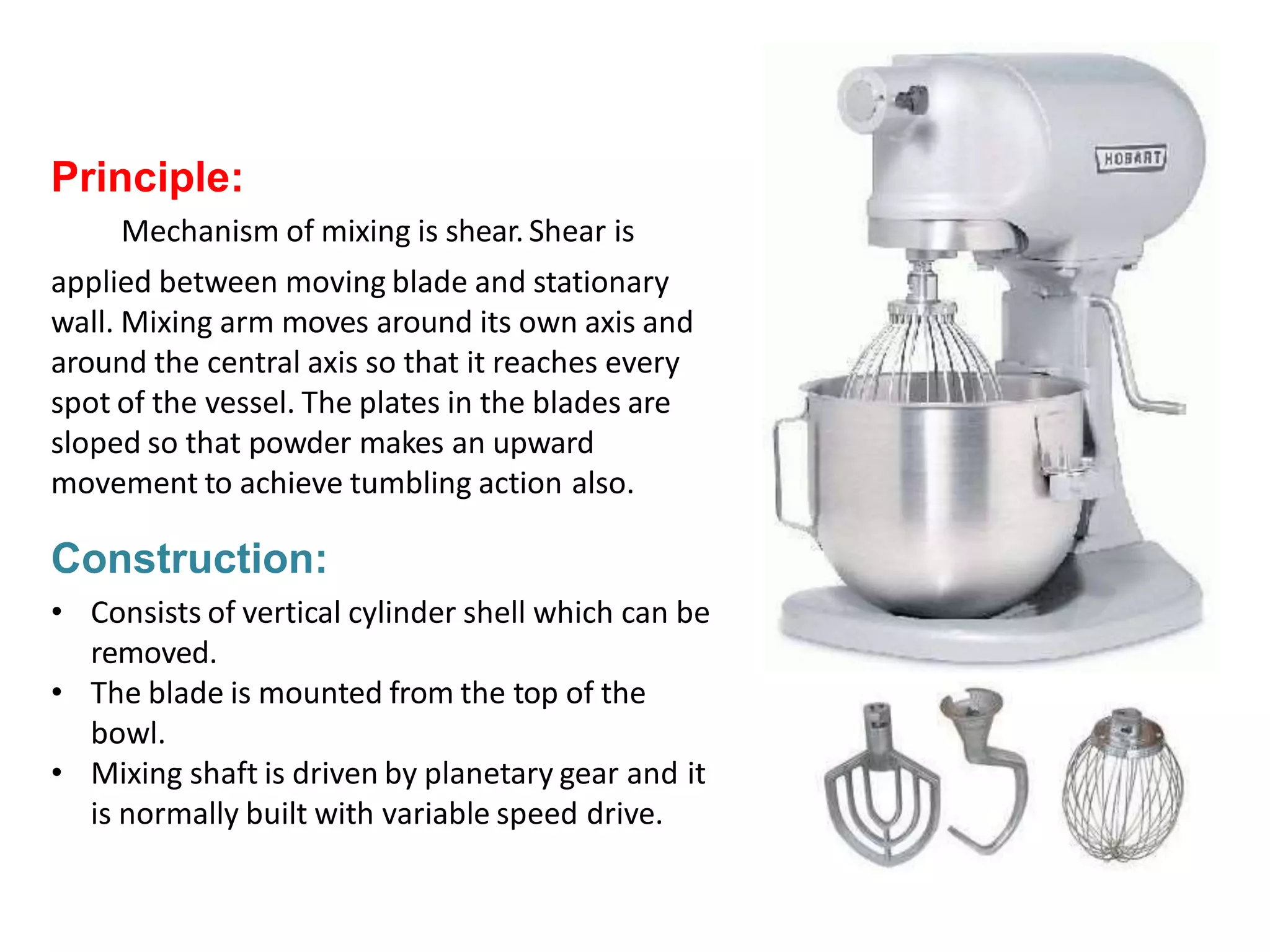 Planetarymixer
Principle:
Mechanism of mixing is shear. Shear is
applied between moving blade and stationary
wall. Mixing arm moves around its own axis and
around the central axis so that it reaches every
spot of the vessel. The plates in the blades are
sloped so that powder makes an upward
movement to achieve tumbling action also.
Construction:
• Consists of vertical cylinder shell which can be
removed.
• The blade is mounted from the top of the
bowl.
• Mixing shaft is driven by planetary gear and it
is normally built with variable speed drive.
 