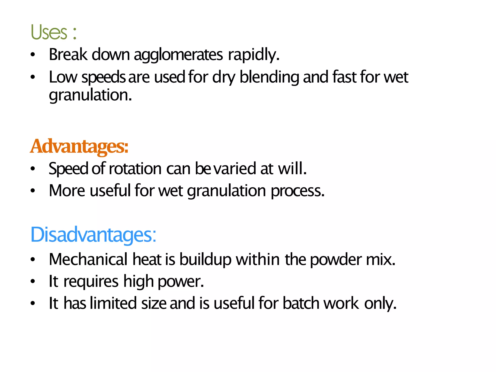 Uses :
• Break down agglomerates rapidly.
• Low speedsare usedfor dry blendingand fastfor wet
granulation.
Advantages:
• Speedofrotation can bevaried at will.
• More useful for wet granulation process.
Disadvantages:
• Mechanical heatisbuildup within thepowder mix.
• It requires highpower.
• It haslimited sizeand isuseful for batch work only.
 