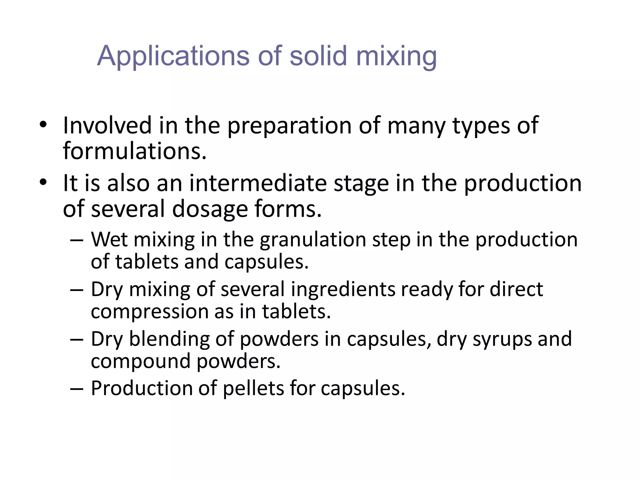 Applications of solid mixing
• Involved in the preparation of many types of
formulations.
• It is also an intermediate stage in the production
of several dosage forms.
– Wet mixing in the granulation step in the production
of tablets and capsules.
– Dry mixing of several ingredients ready for direct
compression as in tablets.
– Dry blending of powders in capsules, dry syrups and
compound powders.
– Production of pellets for capsules.
 