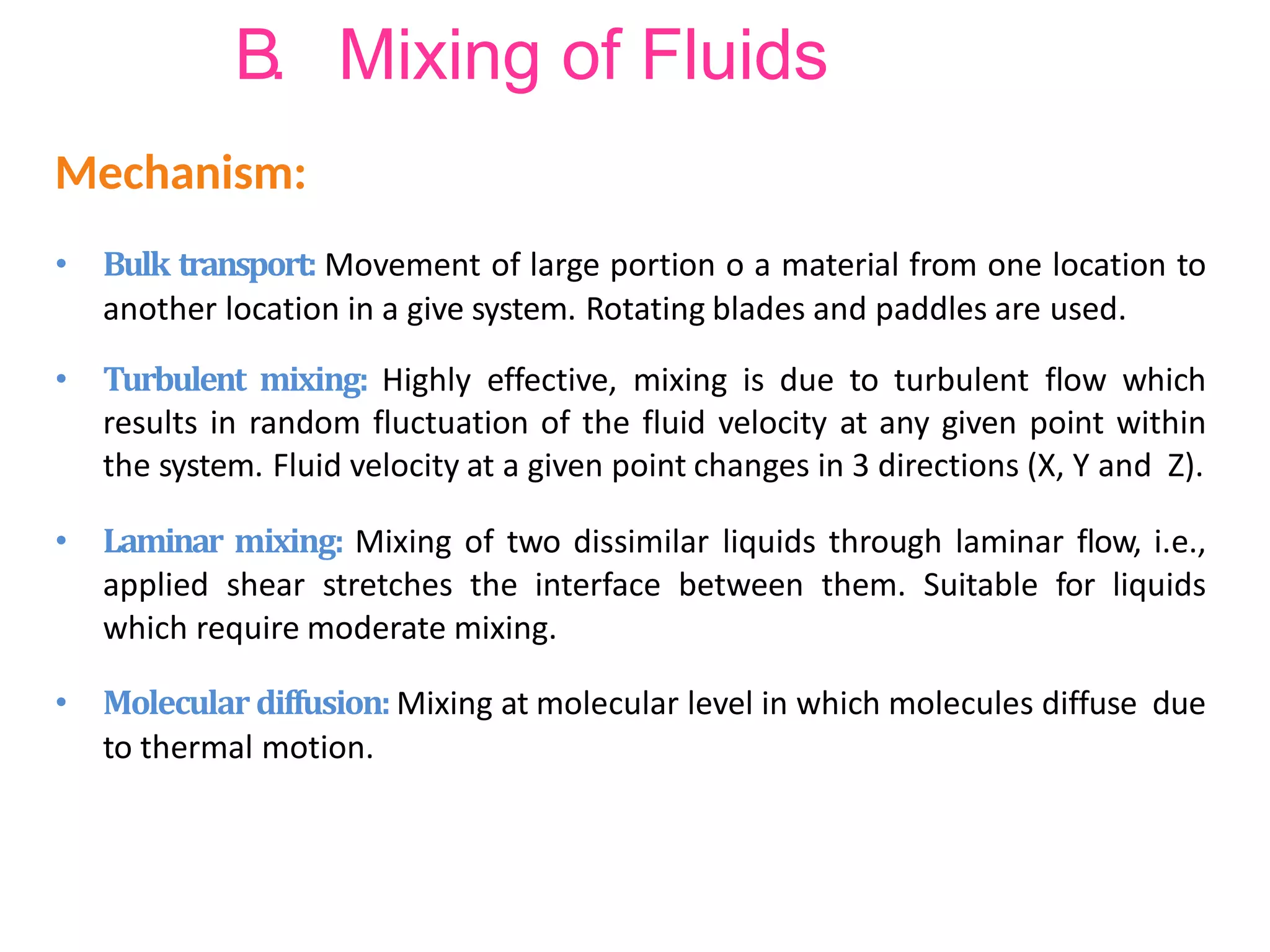 B. Mixing of Fluids
• Bulk transport: Movement of large portion o a material from one location to
another location in a give system. Rotating blades and paddles are used.
• Turbulent mixing: Highly effective, mixing is due to turbulent flow which
results in random fluctuation of the fluid velocity at any given point within
the system. Fluid velocity at a given point changes in 3 directions (X, Y and Z).
• Laminar mixing: Mixing of two dissimilar liquids through laminar flow, i.e.,
applied shear stretches the interface between them. Suitable for liquids
which require moderate mixing.
• Molecular diffusion: Mixing at molecular level in which molecules diffuse due
to thermal motion.
Mechanism:
 