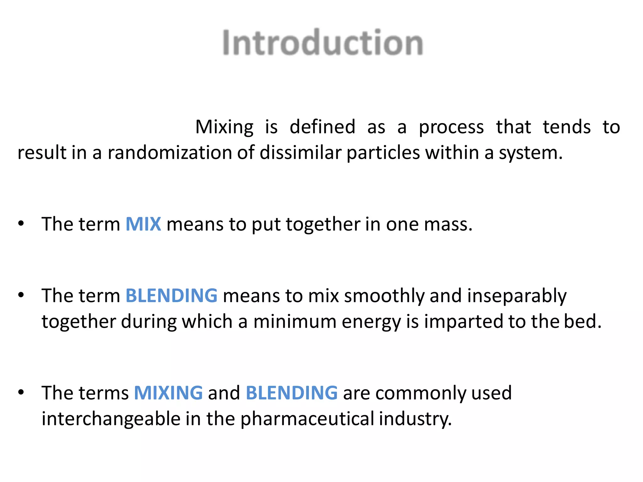 Mixing is defined as a process that tends to
result in a randomization of dissimilar particles within a system.
• The term MIX means to put together in one mass.
• The term BLENDING means to mix smoothly and inseparably
together during which a minimum energy is imparted to the bed.
• The terms MIXING and BLENDING are commonly used
interchangeable in the pharmaceutical industry.
 