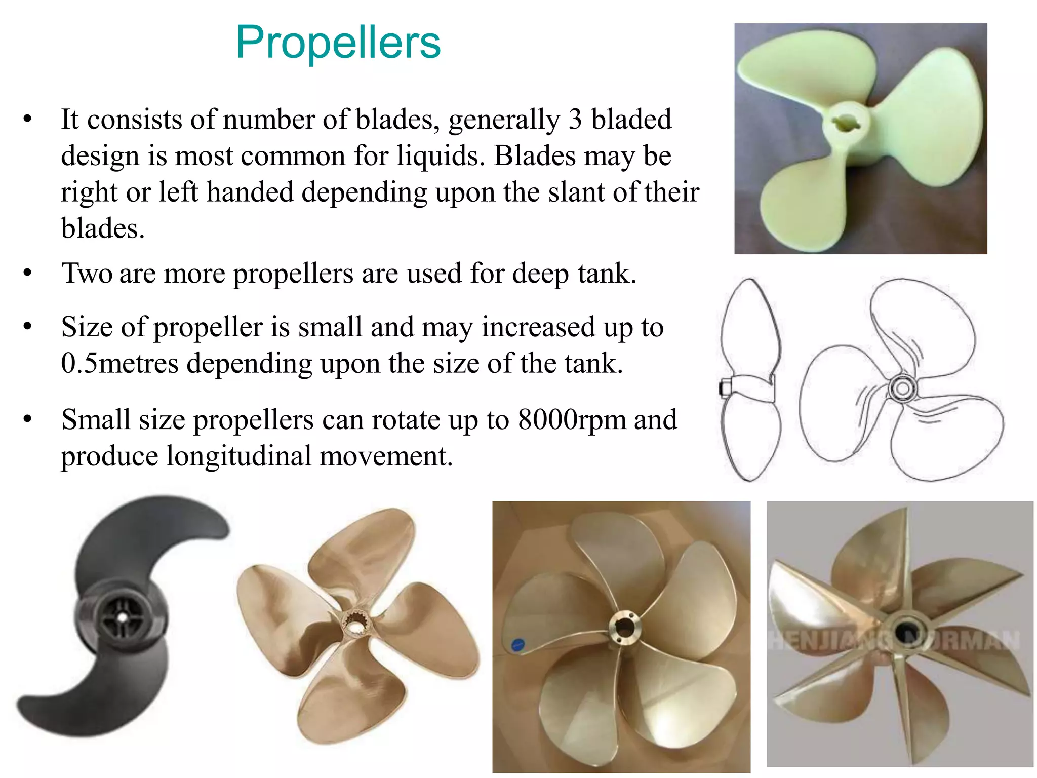 Propellers
• It consists of number of blades, generally 3 bladed
design is most common for liquids. Blades may be
right or left handed depending upon the slant of their
blades.
• Two are more propellers are used for deep tank.
• Size of propeller is small and may increased up to
0.5metres depending upon the size of the tank.
• Small size propellers can rotate up to 8000rpm and
produce longitudinal movement.
 