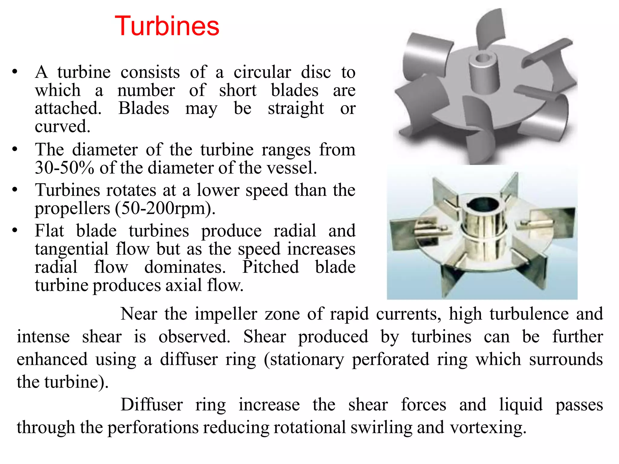 Turbines
• A turbine consists of a circular disc to
which a number of short blades are
attached. Blades may be straight or
curved.
• The diameter of the turbine ranges from
30-50% of the diameter of the vessel.
• Turbines rotates at a lower speed than the
propellers (50-200rpm).
• Flat blade turbines produce radial and
tangential flow but as the speed increases
radial flow dominates. Pitched blade
turbine produces axial flow.
Near the impeller zone of rapid currents, high turbulence and
intense shear is observed. Shear produced by turbines can be further
enhanced using a diffuser ring (stationary perforated ring which surrounds
the turbine).
Diffuser ring increase the shear forces and liquid passes
through the perforations reducing rotational swirling and vortexing.
 