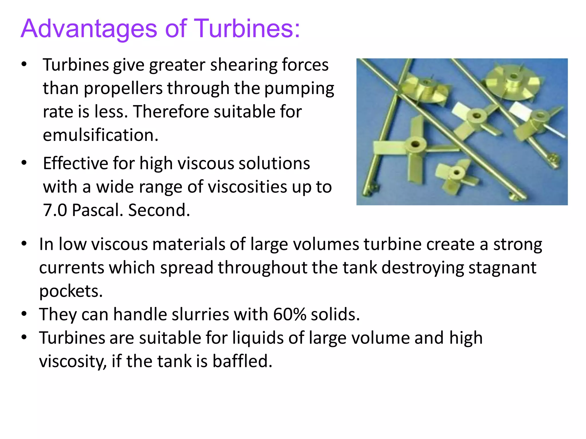 Advantages of Turbines:
• Turbines give greater shearing forces
than propellers through the pumping
rate is less. Therefore suitable for
emulsification.
• Effective for high viscous solutions
with a wide range of viscosities up to
7.0 Pascal. Second.
• In low viscous materials of large volumes turbine create a strong
currents which spread throughout the tank destroying stagnant
pockets.
• They can handle slurries with 60% solids.
• Turbines are suitable for liquids of large volume and high
viscosity, if the tank is baffled.
 