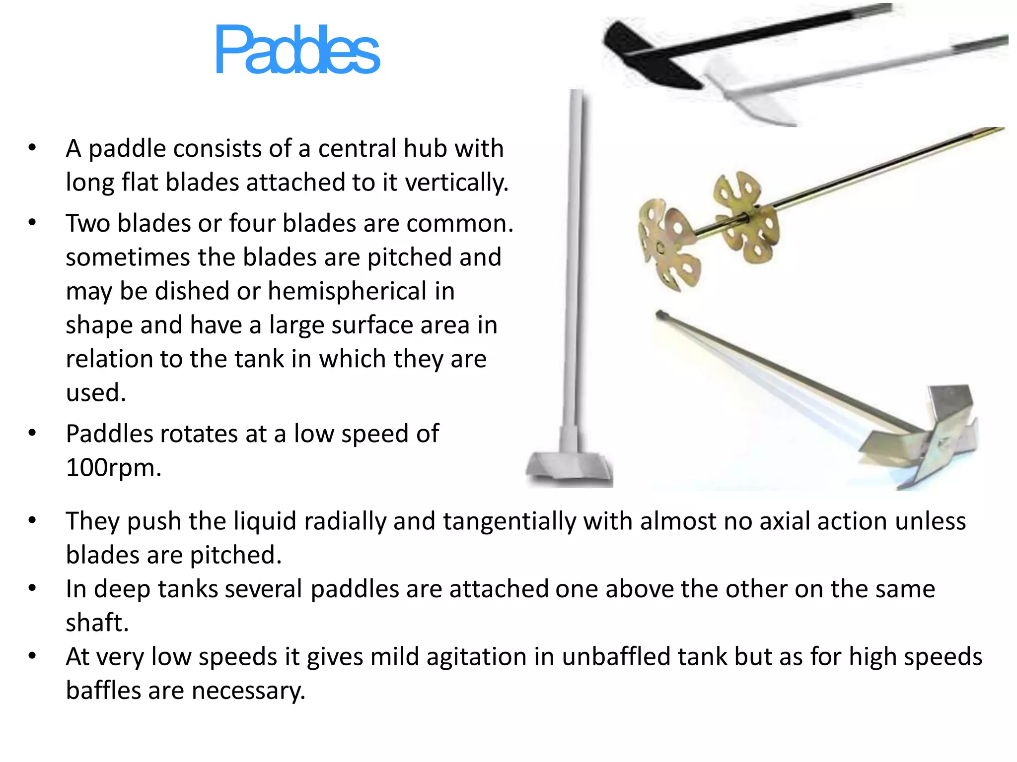 Paddles
• A paddle consists of a central hub with
long flat blades attached to it vertically.
• Two blades or four blades are common.
sometimes the blades are pitched and
may be dished or hemispherical in
shape and have a large surface area in
relation to the tank in which they are
used.
• Paddles rotates at a low speed of
100rpm.
• They push the liquid radially and tangentially with almost no axial action unless
blades are pitched.
• In deep tanks several paddles are attached one above the other on the same
shaft.
• At very low speeds it gives mild agitation in unbaffled tank but as for high speeds
baffles are necessary.
 