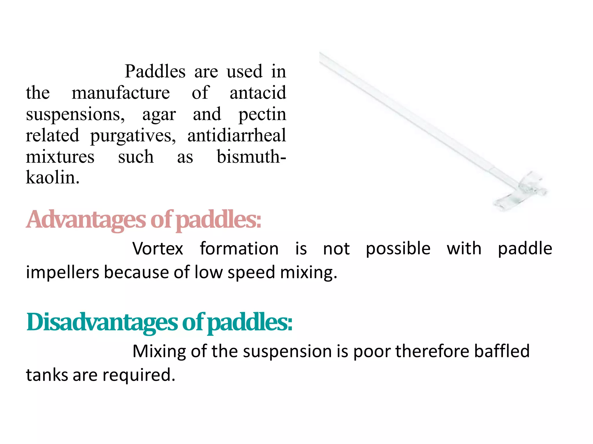 Usesof
paddles:
Paddles are used in
the manufacture of antacid
suspensions, agar and pectin
related purgatives, antidiarrheal
mixtures such as bismuth-
kaolin.
Advantagesofpaddles:
Vortex formation is not
impellers because of low speed mixing.
possible with paddle
Disadvantagesofpaddles:
Mixing of the suspension is poor therefore baffled
tanks are required.
 