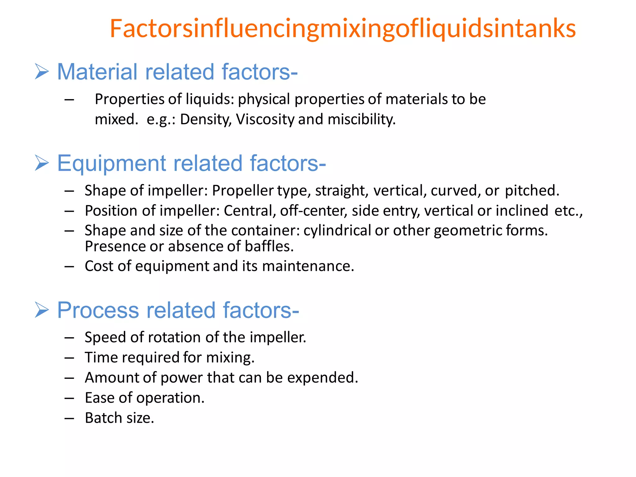  Material related factors-
– Properties of liquids: physical properties of materials to be
mixed. e.g.: Density, Viscosity and miscibility.
 Equipment related factors-
– Shape of impeller: Propeller type, straight, vertical, curved, or pitched.
– Position of impeller: Central, off-center, side entry, vertical or inclined etc.,
– Shape and size of the container: cylindrical or other geometric forms.
Presence or absence of baffles.
– Cost of equipment and its maintenance.
 Process related factors-
– Speed of rotation of the impeller.
– Time required for mixing.
– Amount of power that can be expended.
– Ease of operation.
– Batch size.
Factorsinfluencingmixingofliquidsintanks
 