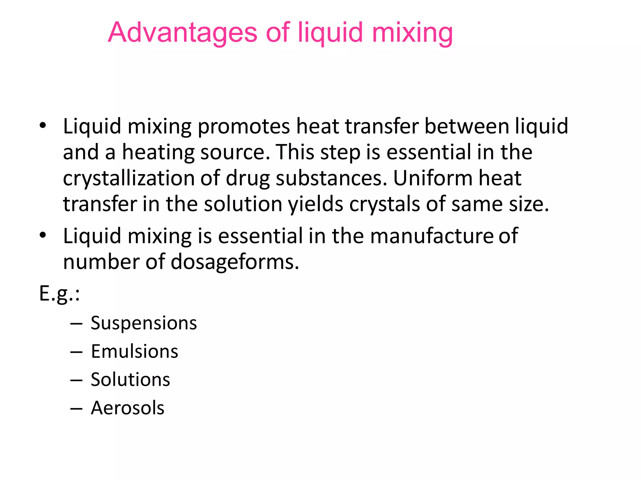 Advantages of liquid mixing
• Liquid mixing promotes heat transfer between liquid
and a heating source. This step is essential in the
crystallization of drug substances. Uniform heat
transfer in the solution yields crystals of same size.
• Liquid mixing is essential in the manufacture of
number of dosageforms.
E.g.:
– Suspensions
– Emulsions
– Solutions
– Aerosols
 