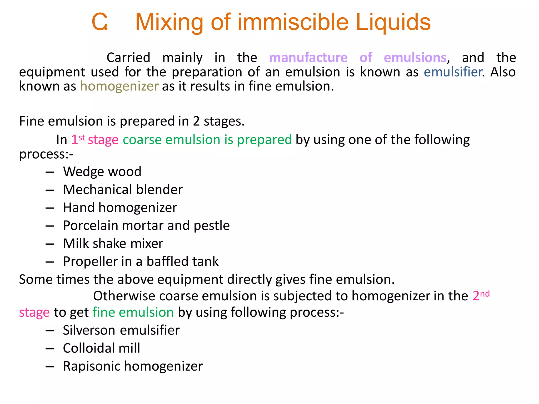 C
. Mixing of immiscible Liquids
Carried mainly in the manufacture of emulsions, and the
equipment used for the preparation of an emulsion is known as emulsifier. Also
known as homogenizer as it results in fine emulsion.
Fine emulsion is prepared in 2 stages.
In 1st stage coarse emulsion is prepared by using one of the following
process:-
– Wedge wood
– Mechanical blender
– Hand homogenizer
– Porcelain mortar and pestle
– Milk shake mixer
– Propeller in a baffled tank
Some times the above equipment directly gives fine emulsion.
Otherwise coarse emulsion is subjected to homogenizer in the 2nd
stage to get fine emulsion by using following process:-
– Silverson emulsifier
– Colloidal mill
– Rapisonic homogenizer
 