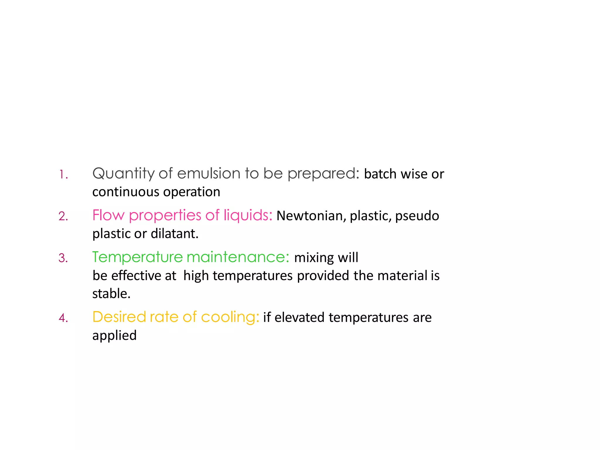Factorsinfluencing selectionof
1. Quantity of emulsion to be prepared: batch wise or
continuous operation
2. Flow properties of liquids: Newtonian, plastic, pseudo
plastic or dilatant.
3. Temperature maintenance: mixing will
be effective at high temperatures provided the material is
stable.
4. Desired rate of cooling: if elevated temperatures are
applied
an emulsifier
 