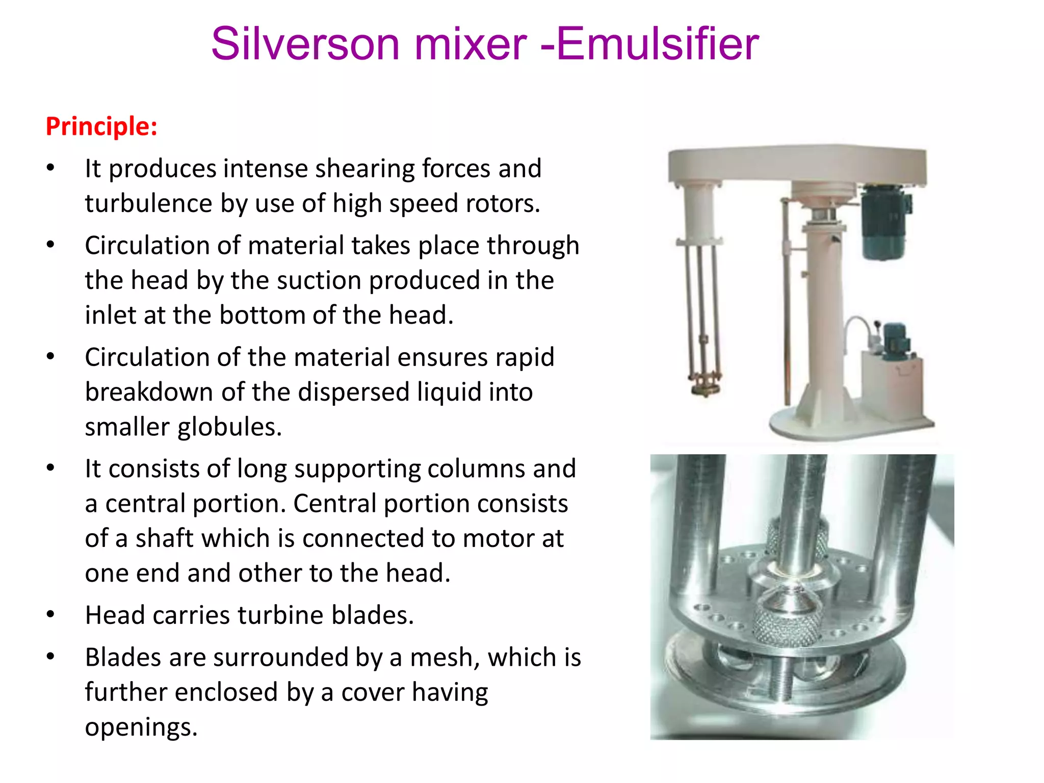 Silverson mixer -Emulsifier
Principle:
• It produces intense shearing forces and
turbulence by use of high speed rotors.
• Circulation of material takes place through
the head by the suction produced in the
inlet at the bottom of the head.
• Circulation of the material ensures rapid
breakdown of the dispersed liquid into
smaller globules.
• It consists of long supporting columns and
a central portion. Central portion consists
of a shaft which is connected to motor at
one end and other to the head.
• Head carries turbine blades.
• Blades are surrounded by a mesh, which is
further enclosed by a cover having
openings.
 