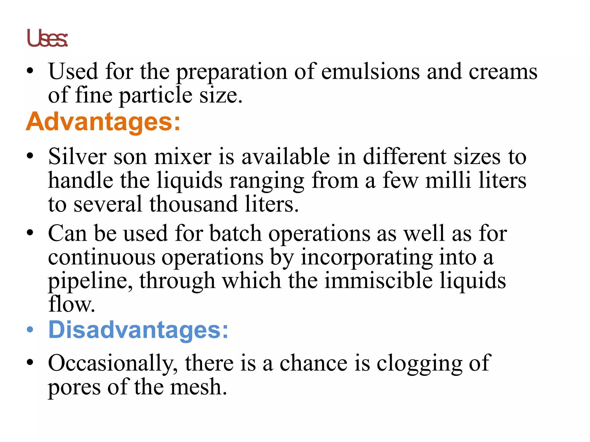 Uses:
• Used for the preparation of emulsions and creams
of fine particle size.
Advantages:
• Silver son mixer is available in different sizes to
handle the liquids ranging from a few milli liters
to several thousand liters.
• Can be used for batch operations as well as for
continuous operations by incorporating into a
pipeline, through which the immiscible liquids
flow.
• Disadvantages:
• Occasionally, there is a chance is clogging of
pores of the mesh.
 
