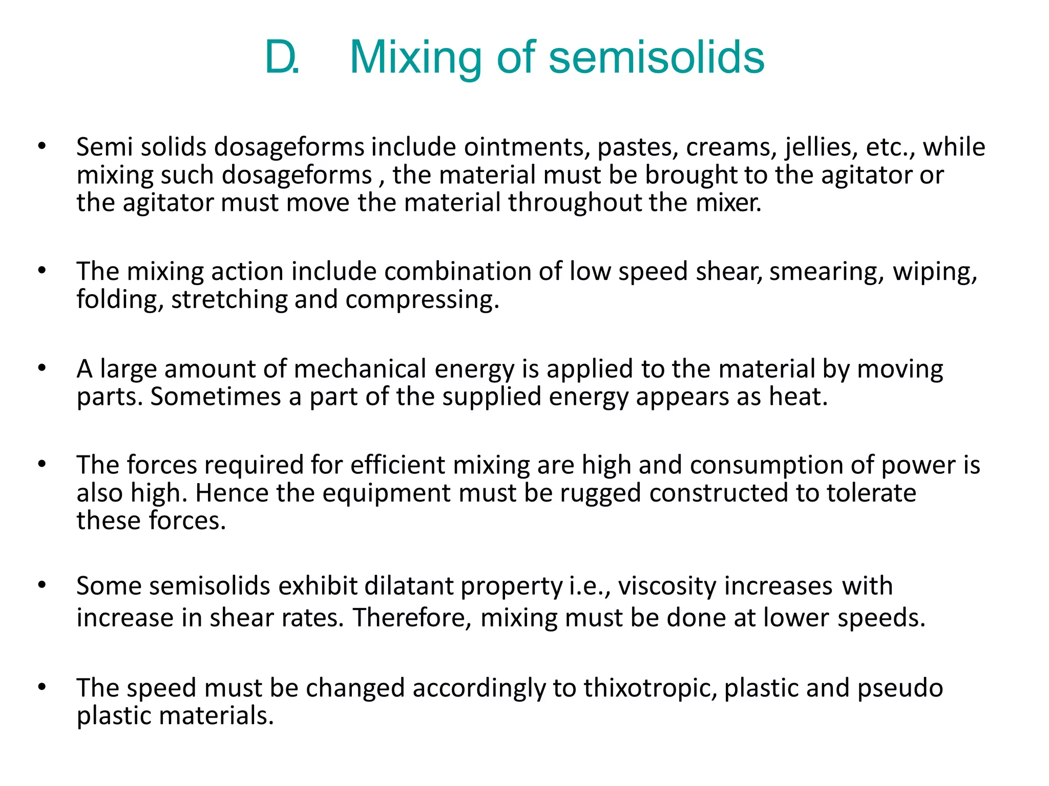 D. Mixing of semisolids
• Semi solids dosageforms include ointments, pastes, creams, jellies, etc., while
mixing such dosageforms , the material must be brought to the agitator or
the agitator must move the material throughout the mixer.
• The mixing action include combination of low speed shear, smearing, wiping,
folding, stretching and compressing.
• A large amount of mechanical energy is applied to the material by moving
parts. Sometimes a part of the supplied energy appears as heat.
• The forces required for efficient mixing are high and consumption of power is
also high. Hence the equipment must be rugged constructed to tolerate
these forces.
• Some semisolids exhibit dilatant property i.e., viscosity increases with
increase in shear rates. Therefore, mixing must be done at lower speeds.
• The speed must be changed accordingly to thixotropic, plastic and pseudo
plastic materials.
 