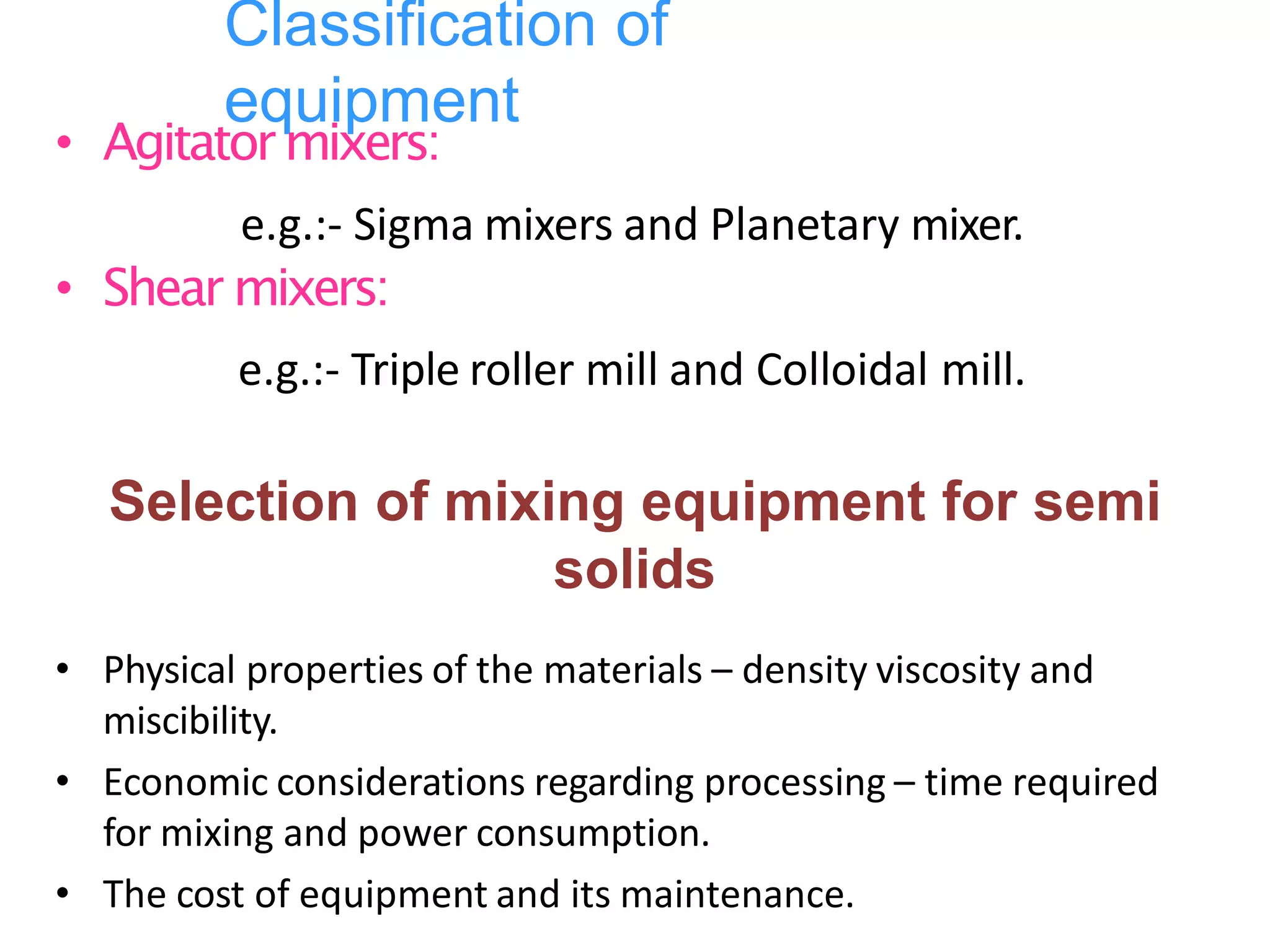 Classification of
equipment
• Agitatormixers:
e.g.:- Sigma mixers and Planetary mixer.
• Shear mixers:
e.g.:- Triple roller mill and Colloidal mill.
Selection of mixing equipment for semi
solids
• Physical properties of the materials – density viscosity and
miscibility.
• Economic considerations regarding processing – time required
for mixing and power consumption.
• The cost of equipment and its maintenance.
 