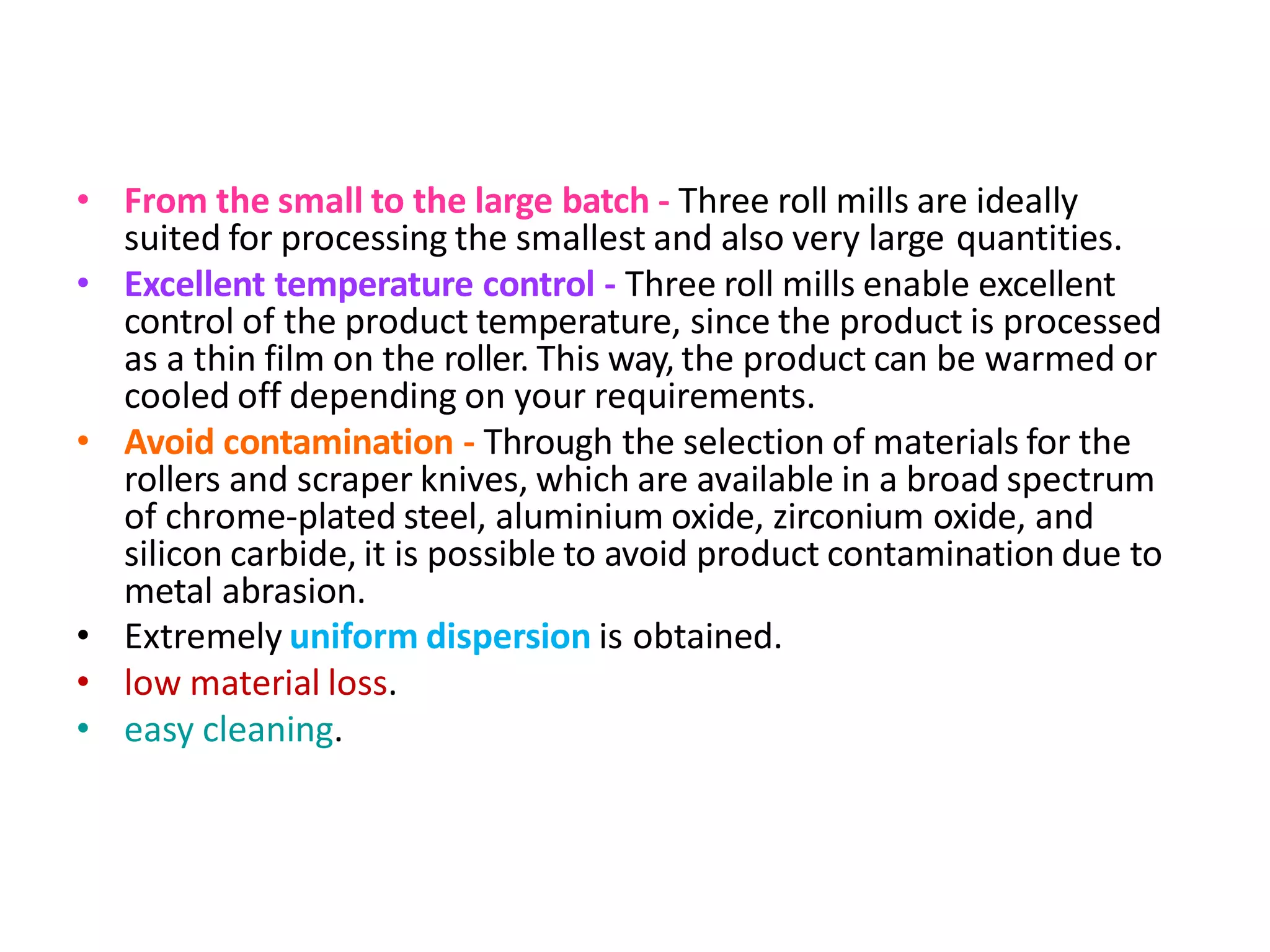 Advantagesoftriplerollermill
• From the small to the large batch - Three roll mills are ideally
suited for processing the smallest and also very large quantities.
• Excellent temperature control - Three roll mills enable excellent
control of the product temperature, since the product is processed
as a thin film on the roller. This way, the product can be warmed or
cooled off depending on your requirements.
• Avoid contamination - Through the selection of materials for the
rollers and scraper knives, which are available in a broad spectrum
of chrome-plated steel, aluminium oxide, zirconium oxide, and
silicon carbide, it is possible to avoid product contamination due to
metal abrasion.
• Extremely uniform dispersion is obtained.
• low material loss.
• easy cleaning.
 