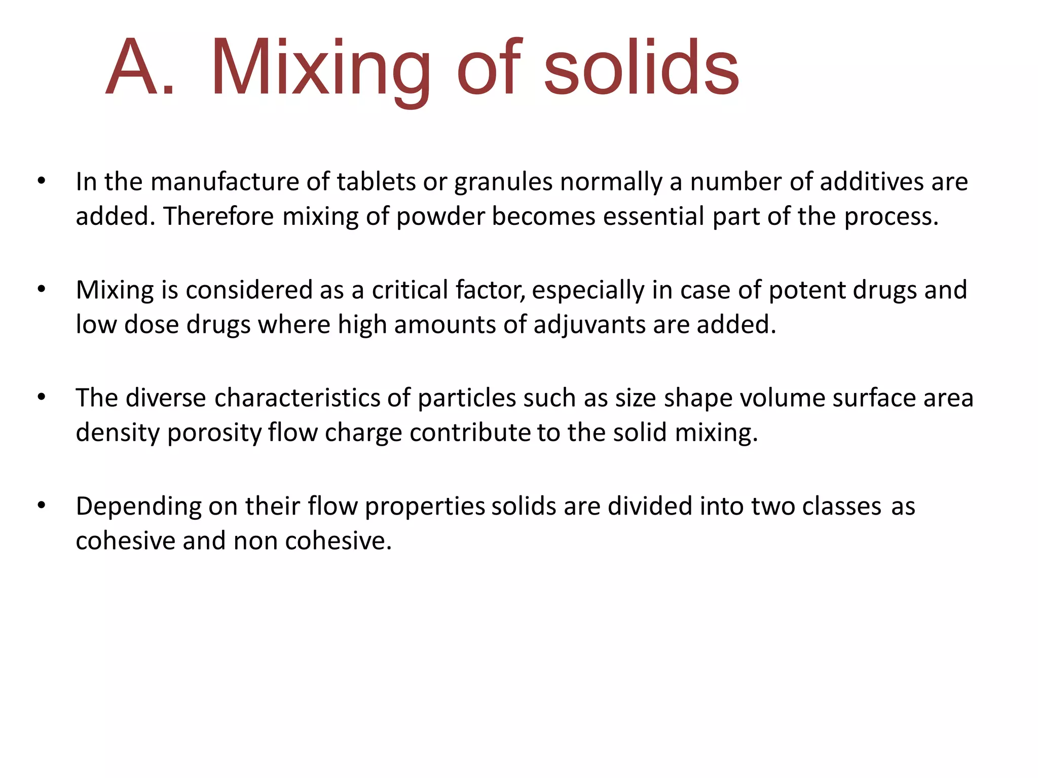 A. Mixing of solids
• In the manufacture of tablets or granules normally a number of additives are
added. Therefore mixing of powder becomes essential part of the process.
• Mixing is considered as a critical factor, especially in case of potent drugs and
low dose drugs where high amounts of adjuvants are added.
• The diverse characteristics of particles such as size shape volume surface area
density porosity flow charge contribute to the solid mixing.
• Depending on their flow properties solids are divided into two classes as
cohesive and non cohesive.
 