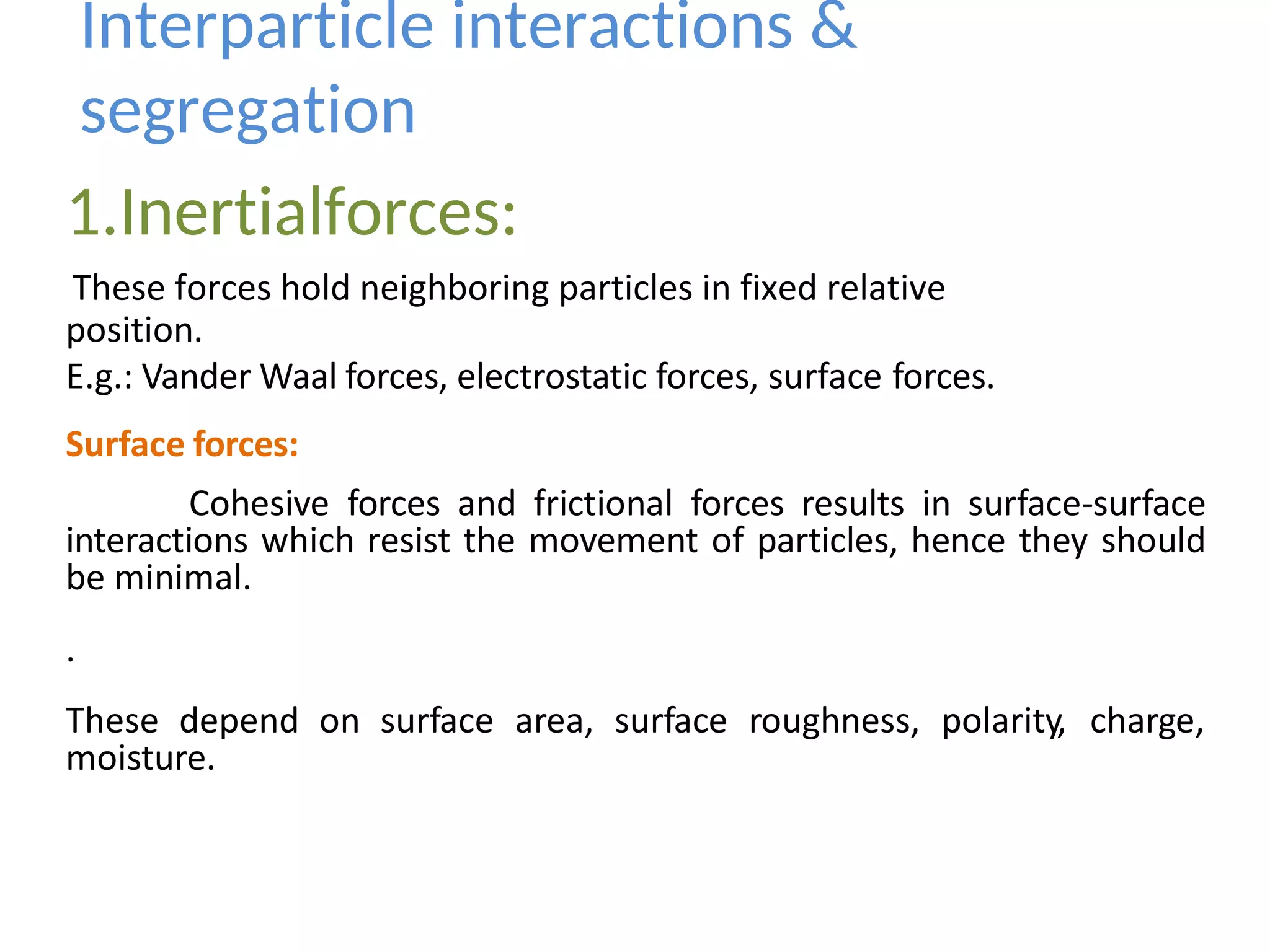 position.
E.g.: Vander Waal forces, electrostatic forces, surface forces.
Surface forces:
Cohesive forces and frictional forces results in surface-surface
interactions which resist the movement of particles, hence they should
be minimal.
.
These depend on surface area, surface roughness, polarity, charge,
moisture.
Interparticle interactions &
segregation
1.Inertialforces:
These forces hold neighboring particles in fixed relative
 