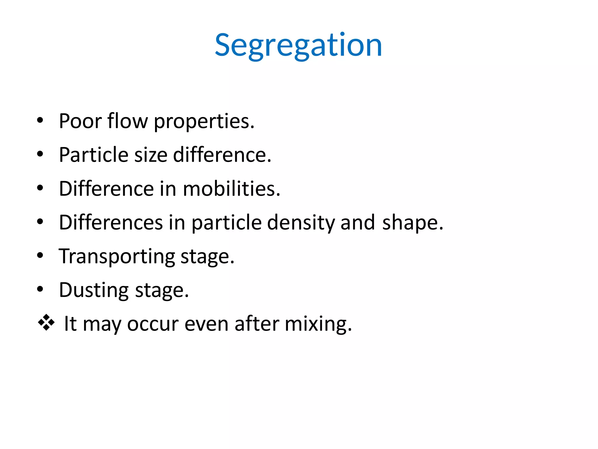 • Poor flow properties.
• Particle size difference.
• Difference in mobilities.
• Differences in particle density and shape.
• Transporting stage.
• Dusting stage.
 It may occur even after mixing.
Segregation
 