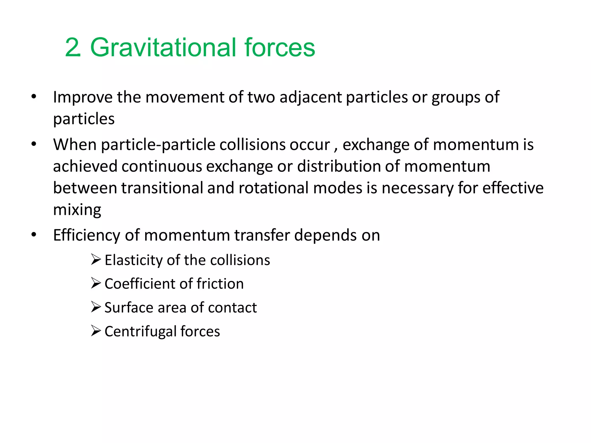 2. Gravitational forces
• Improve the movement of two adjacent particles or groups of
particles
• When particle-particle collisions occur , exchange of momentum is
achieved continuous exchange or distribution of momentum
between transitional and rotational modes is necessary for effective
mixing
• Efficiency of momentum transfer depends on
Elasticity of the collisions
Coefficient of friction
Surface area of contact
Centrifugal forces
 