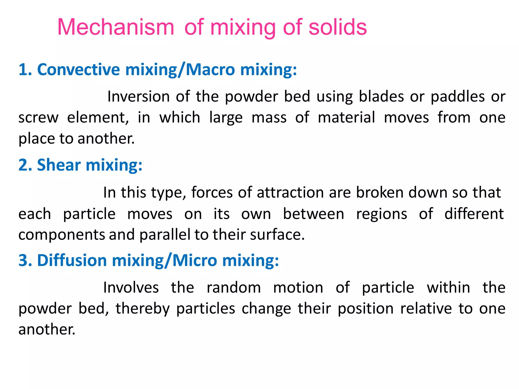 Mechanism of mixing of solids
1. Convective mixing/Macro mixing:
Inversion of the powder bed using blades or paddles or
screw element, in which large mass of material moves from one
place to another.
2. Shear mixing:
In this type, forces of attraction are broken down so that
different
each particle moves on its own between regions of
components and parallel to their surface.
3. Diffusion mixing/Micro mixing:
Involves the random motion of particle within the
powder bed, thereby particles change their position relative to one
another.
 