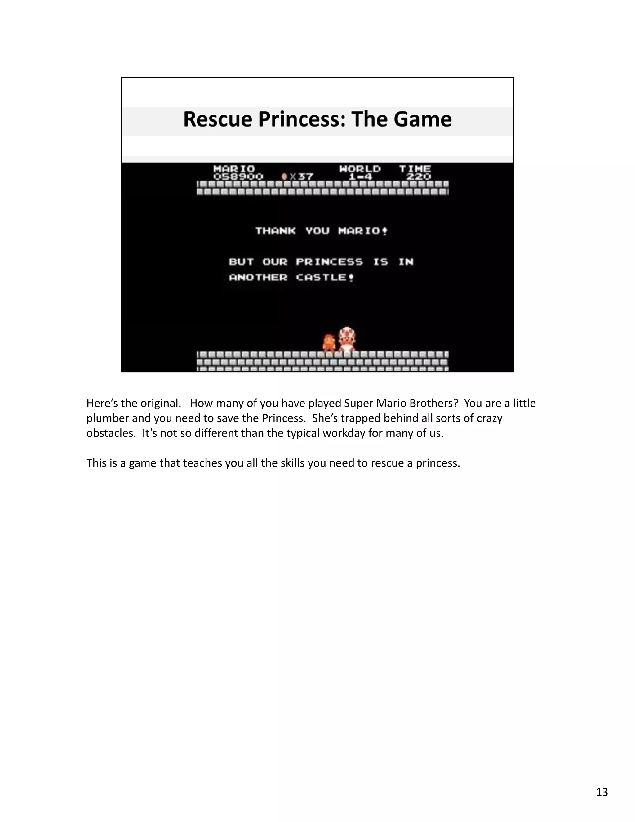 Here’s the original. How many of you have played Super Mario Brothers?  You are a little 
plumber and you need to save the Princess.  She’s trapped behind all sorts of crazy 
obstacles.  It’s not so different than the typical workday for many of us.   

This is a game that teaches you all the skills you need to rescue a princess.  




                                                                                            13
 