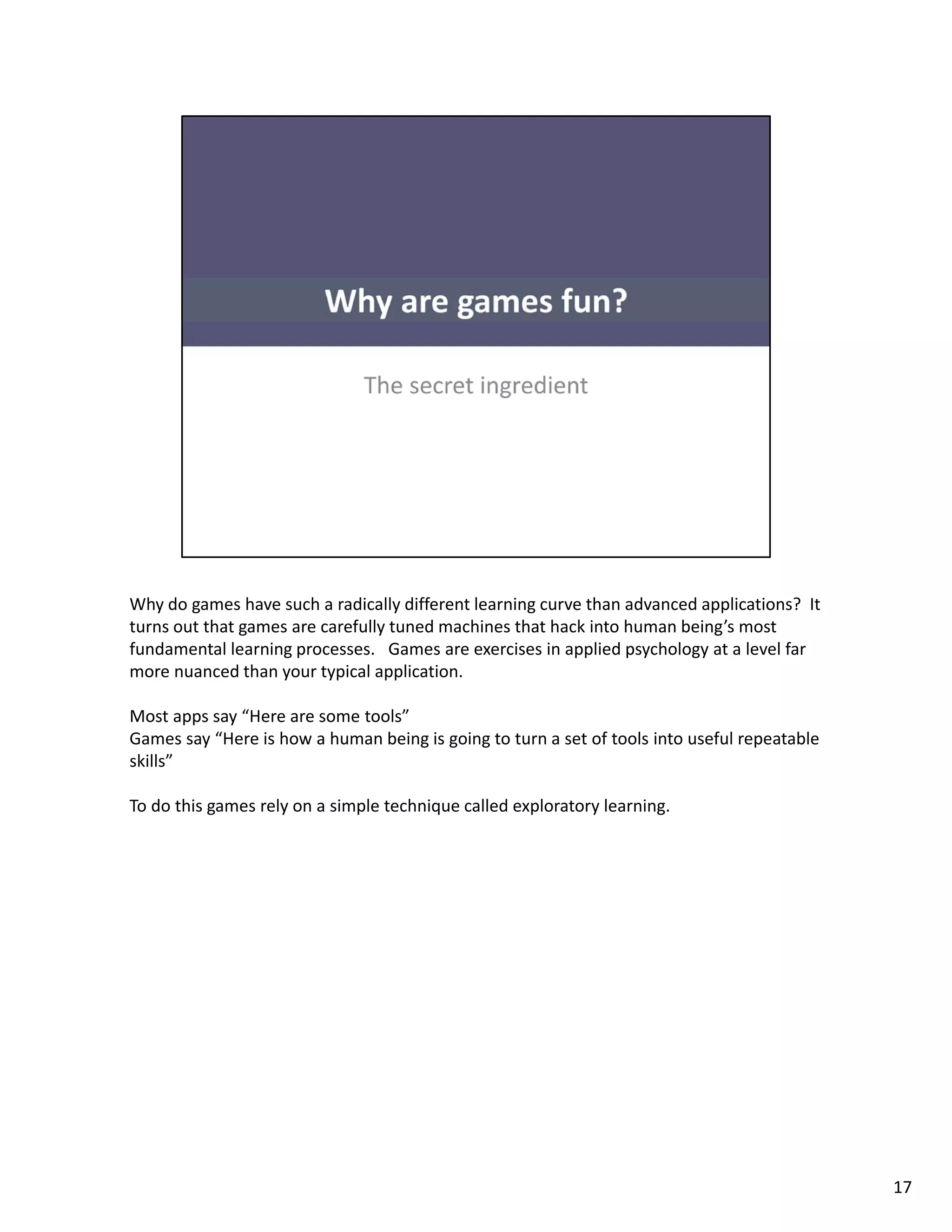 Why do games have such a radically different learning curve than advanced applications?  It 
turns out that games are carefully tuned machines that hack into human being’s most 
fundamental learning processes.   Games are exercises in applied psychology at a level far 
more nuanced than your typical application.  

Most apps say “Here are some tools” 
Games say “Here is how a human being is going to turn a set of tools into useful repeatable 
skills
skills” 

To do this games rely on a simple technique called exploratory learning.




                                                                                               17
 