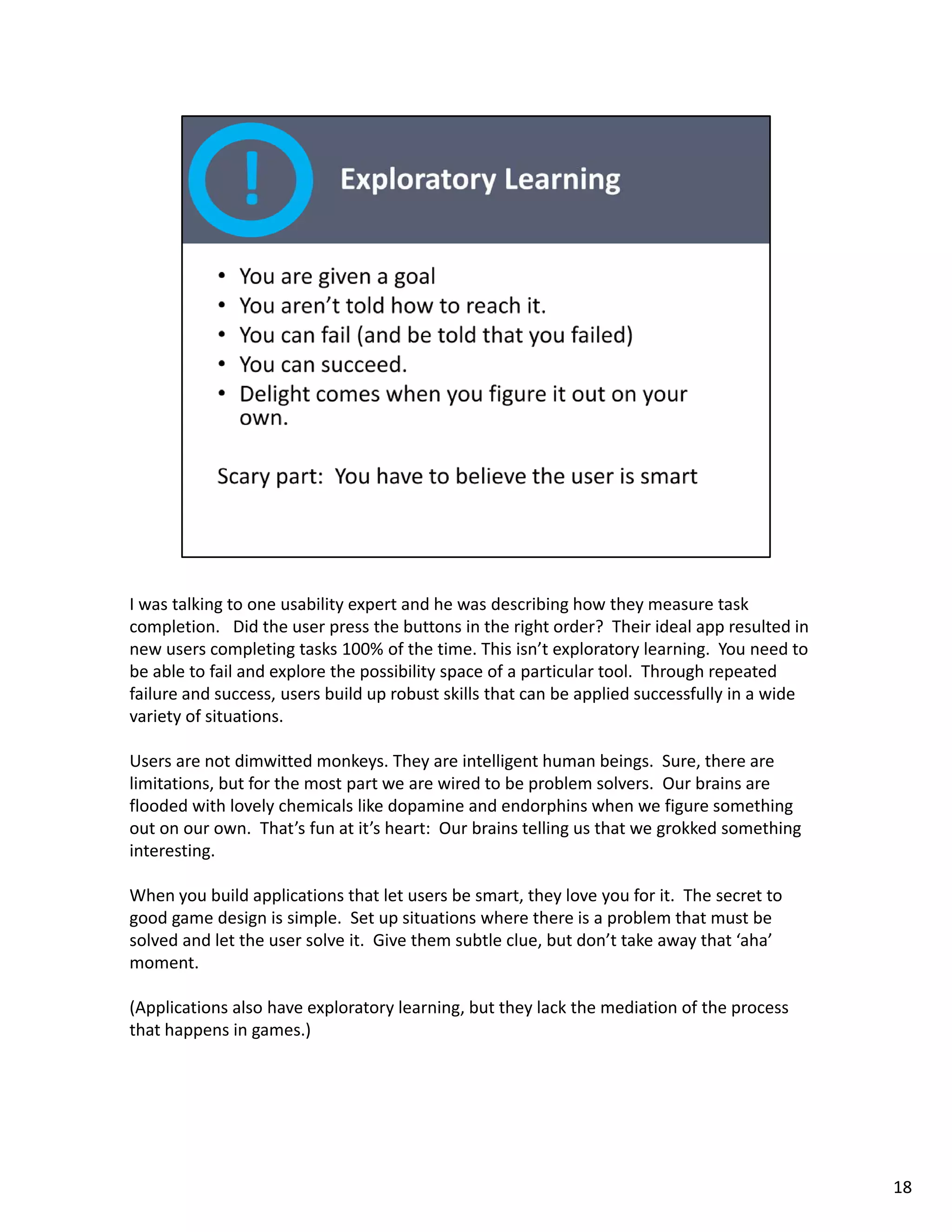 I was talking to one usability expert and he was describing how they measure task 
completion.   Did the user press the buttons in the right order?  Their ideal app resulted in 
new users completing tasks 100% of the time. This isn’t exploratory learning.  You need to 
be able to fail and explore the possibility space of a particular tool.  Through repeated 
failure and success, users build up robust skills that can be applied successfully in a wide 
variety of situations. 

Users are not dimwitted monkeys. They are intelligent human beings.  Sure, there are 
Users are not dimwitted monkeys They are intelligent human beings Sure there are
limitations, but for the most part we are wired to be problem solvers.  Our brains are 
flooded with lovely chemicals like dopamine and endorphins when we figure something 
out on our own.  That’s fun at it’s heart:  Our brains telling us that we grokked something 
interesting. 

When you build applications that let users be smart, they love you for it.  The secret to 
good game design is simple.  Set up situations where there is a problem that must be 
solved and let the user solve it.  Give them subtle clue, but don’t take away that ‘aha’ 
moment. 

(Applications also have exploratory learning, but they lack the mediation of the process 
that happens in games.)




                                                                                                 18
 