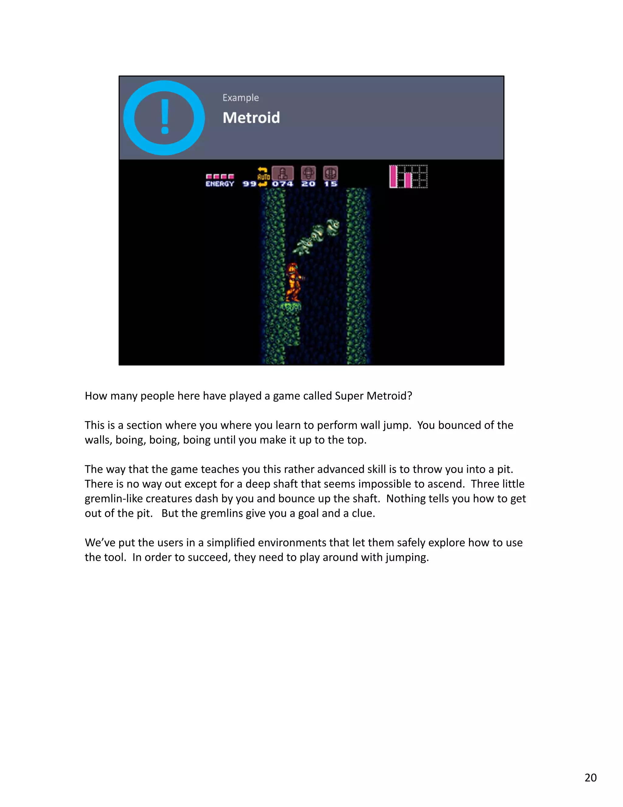 How many people here have played a game called Super Metroid? 

This is a section where you where you learn to perform wall jump.  You bounced of the 
walls, boing, boing, boing until you make it up to the top. 

The way that the game teaches you this rather advanced skill is to throw you into a pit.  
There is no way out except for a deep shaft that seems impossible to ascend.  Three little 
gremlin like creatures dash by you and bounce up the shaft.  Nothing tells you how to get 
gremlin‐like creatures dash by you and bounce up the shaft Nothing tells you how to get
out of the pit.   But the gremlins give you a goal and a clue. 

We’ve put the users in a simplified environments that let them safely explore how to use 
the tool.  In order to succeed, they need to play around with jumping. 




                                                                                              20
 