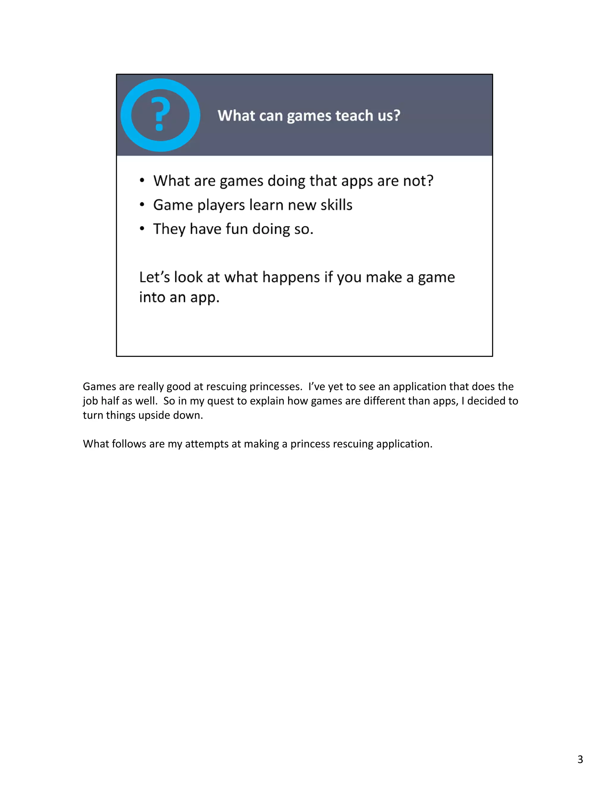 Games are really good at rescuing princesses.  I’ve yet to see an application that does the 
job half as well.  So in my quest to explain how games are different than apps, I decided to 
turn things upside down.  

What follows are my attempts at making a princess rescuing application. 




                                                                                                3
 