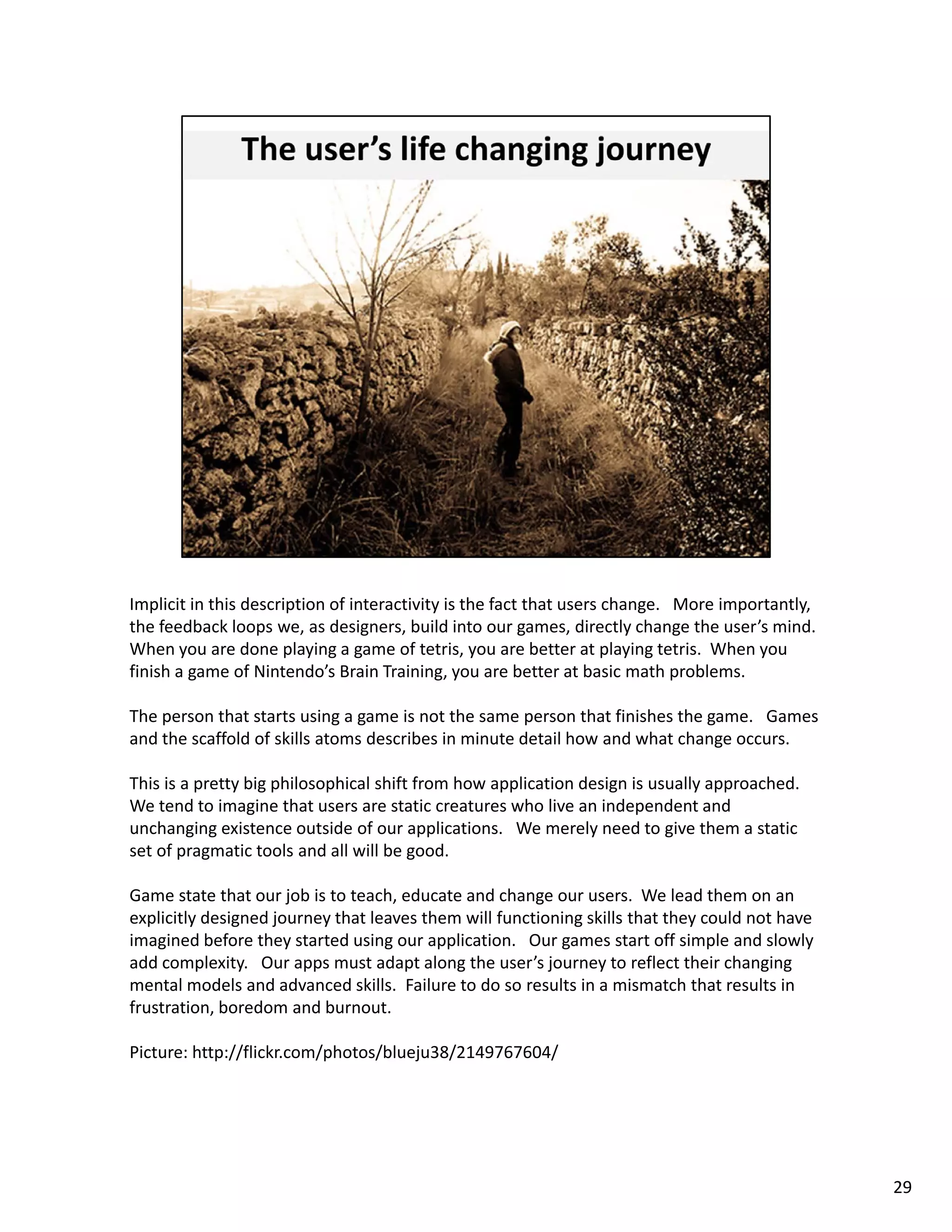 Implicit in this description of interactivity is the fact that users change.   More importantly, 
the feedback loops we, as designers, build into our games, directly change the user’s mind.  
When you are done playing a game of tetris, you are better at playing tetris.  When you 
finish a game of Nintendo’s Brain Training, you are better at basic math problems. 

The person that starts using a game is not the same person that finishes the game.   Games 
and the scaffold of skills atoms describes in minute detail how and what change occurs.  

This is a pretty big philosophical shift from how application design is usually approached.  
We tend to imagine that users are static creatures who live an independent and 
unchanging existence outside of our applications.   We merely need to give them a static 
set of pragmatic tools and all will be good.  

Game state that our job is to teach, educate and change our users.  We lead them on an 
explicitly designed journey that leaves them will functioning skills that they could not have 
imagined before they started using our application.   Our games start off simple and slowly 
add complexity.   Our apps must adapt along the user’s journey to reflect their changing 
mental models and advanced skills.  Failure to do so results in a mismatch that results in 
frustration, boredom and burnout. 

Picture: http://flickr.com/photos/blueju38/2149767604/
Picture: http://flickr.com/photos/blueju38/2149767604/




                                                                                                    29
 
