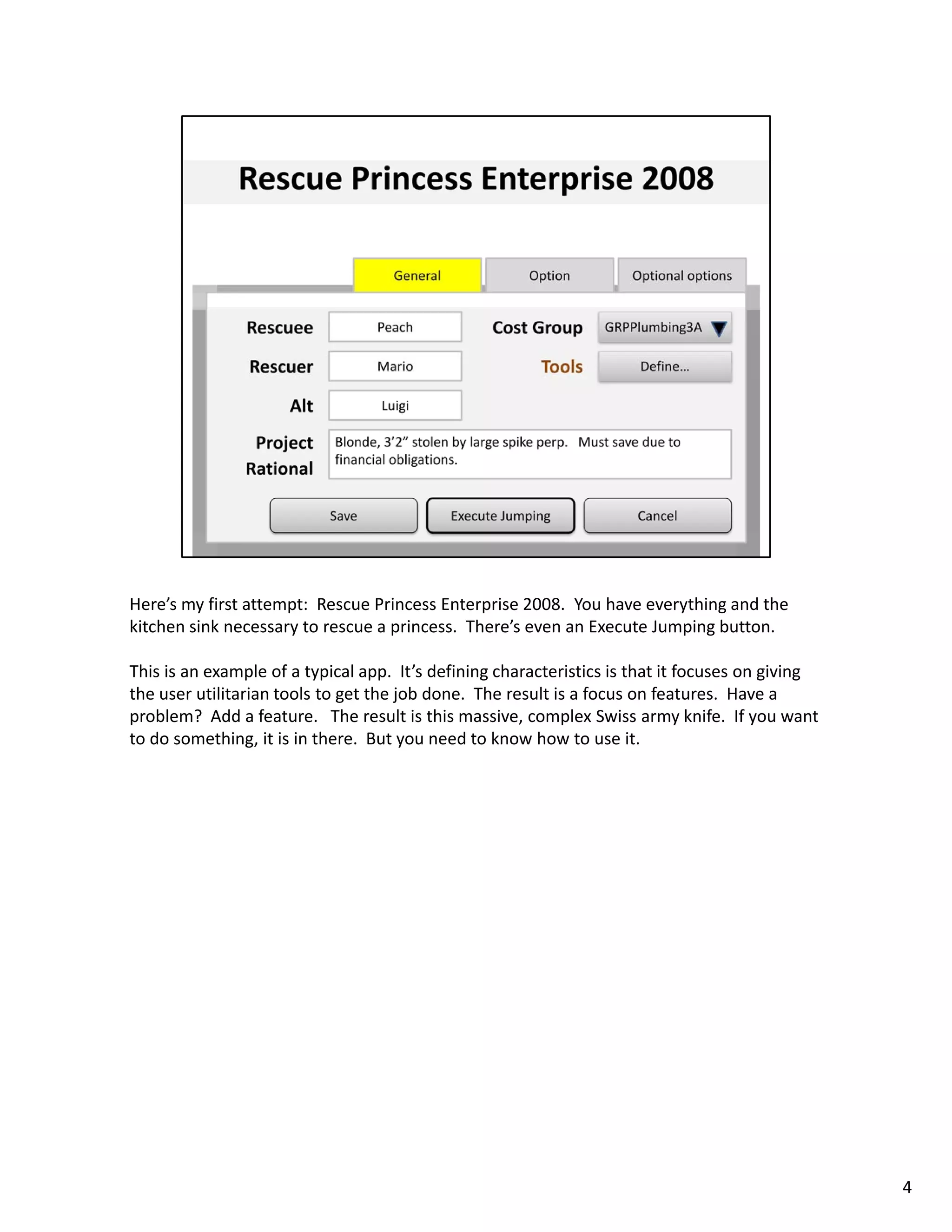 Here’s my first attempt:  Rescue Princess Enterprise 2008.  You have everything and the 
kitchen sink necessary to rescue a princess.  There’s even an Execute Jumping button. 

This is an example of a typical app.  It’s defining characteristics is that it focuses on giving
the user utilitarian tools to get the job done.  The result is a focus on features.  Have a 
problem?  Add a feature.   The result is this massive, complex Swiss army knife.  If you want 
to do something, it is in there.  But you need to know how to use it. 




                                                                                                   4
 
