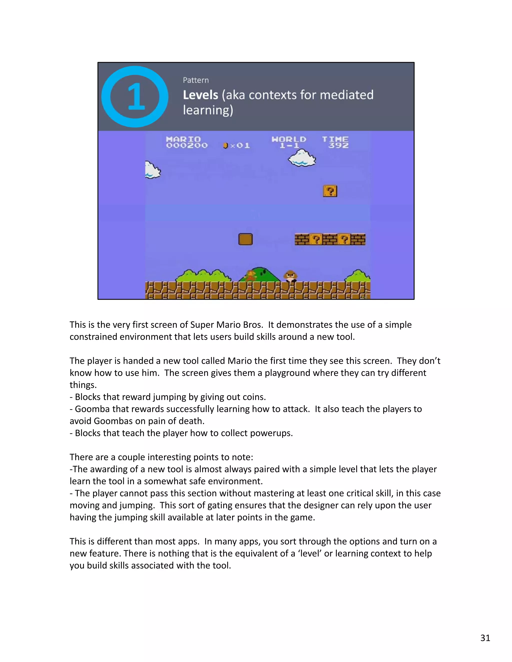 This is the very first screen of Super Mario Bros.  It demonstrates the use of a simple 
constrained environment that lets users build skills around a new tool.  

The player is handed a new tool called Mario the first time they see this screen.  They don’t 
know how to use him.  The screen gives them a playground where they can try different 
things.   
‐ Blocks that reward jumping by giving out coins. 
‐ Goomba that rewards successfully learning how to attack It also teach the players to
           that rewards successfully learning how to attack.  It also teach the players to 
avoid Goombas on pain of death. 
‐ Blocks that teach the player how to collect powerups. 

There are a couple interesting points to note: 
‐The awarding of a new tool is almost always paired with a simple level that lets the player 
learn the tool in a somewhat safe environment. 
‐ The player cannot pass this section without mastering at least one critical skill, in this case 
moving and jumping.  This sort of gating ensures that the designer can rely upon the user 
having the jumping skill available at later points in the game. 

This is different than most apps.  In many apps, you sort through the options and turn on a 
new feature. There is nothing that is the equivalent of a ‘level’ or learning context to help 
you build skills associated with the tool. 
you build skills associated with the tool.




                                                                                                     31
 