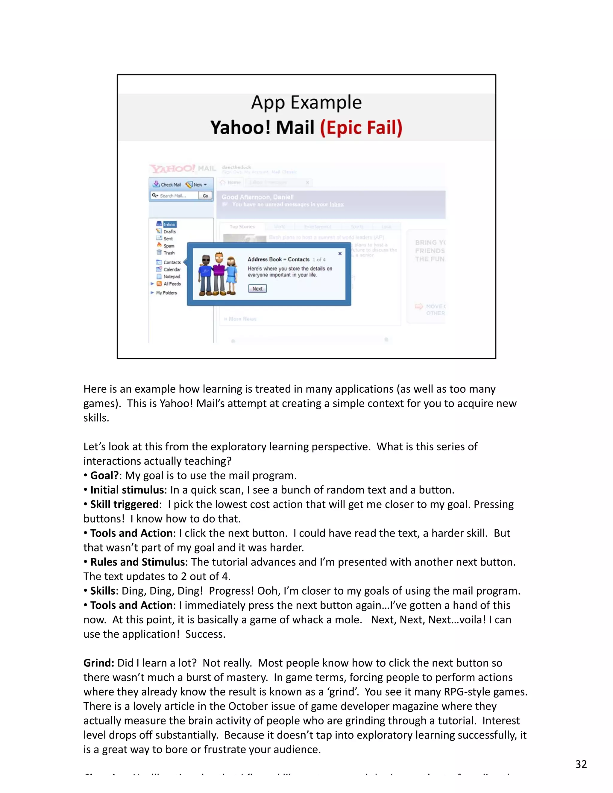 Here is an example how learning is treated in many applications (as well as too many 
games).  This is Yahoo! Mail’s attempt at creating a simple context for you to acquire new 
skills.  

Let’s look at this from the exploratory learning perspective.  What is this series of 
interactions actually teaching?
• Goal?: My goal is to use the mail program.  
• Initial stimulus: In a quick scan I see a bunch of random text and a button
  Initial stimulus: In a quick scan, I see a bunch of random text and a button.  
• Skill triggered:  I pick the lowest cost action that will get me closer to my goal. Pressing 
buttons!  I know how to do that. 
• Tools and Action: I click the next button.  I could have read the text, a harder skill.  But 
that wasn’t part of my goal and it was harder. 
• Rules and Stimulus: The tutorial advances and I’m presented with another next button.  
The text updates to 2 out of 4. 
• Skills: Ding, Ding, Ding!  Progress! Ooh, I’m closer to my goals of using the mail program. 
• Tools and Action: I immediately press the next button again…I’ve gotten a hand of this 
now.  At this point, it is basically a game of whack a mole.  Next, Next, Next…voila! I can 
use the application!  Success. 

Grind: Did I learn a lot?  Not really.  Most people know how to click the next button so 
there wasn t much a burst of mastery.  In game terms, forcing people to perform actions 
there wasn’t much a burst of mastery. In game terms, forcing people to perform actions
where they already know the result is known as a ‘grind’.  You see it many RPG‐style games.  
There is a lovely article in the October issue of game developer magazine where they 
actually measure the brain activity of people who are grinding through a tutorial.  Interest 
level drops off substantially.  Because it doesn’t tap into exploratory learning successfully, it 
is a great way to bore or frustrate your audience. 
                                                                                                     32
Ch ti     Y ’ll    ti    l   th t I fl   d lik    t         d th ‘       t’   t f     di   th
 